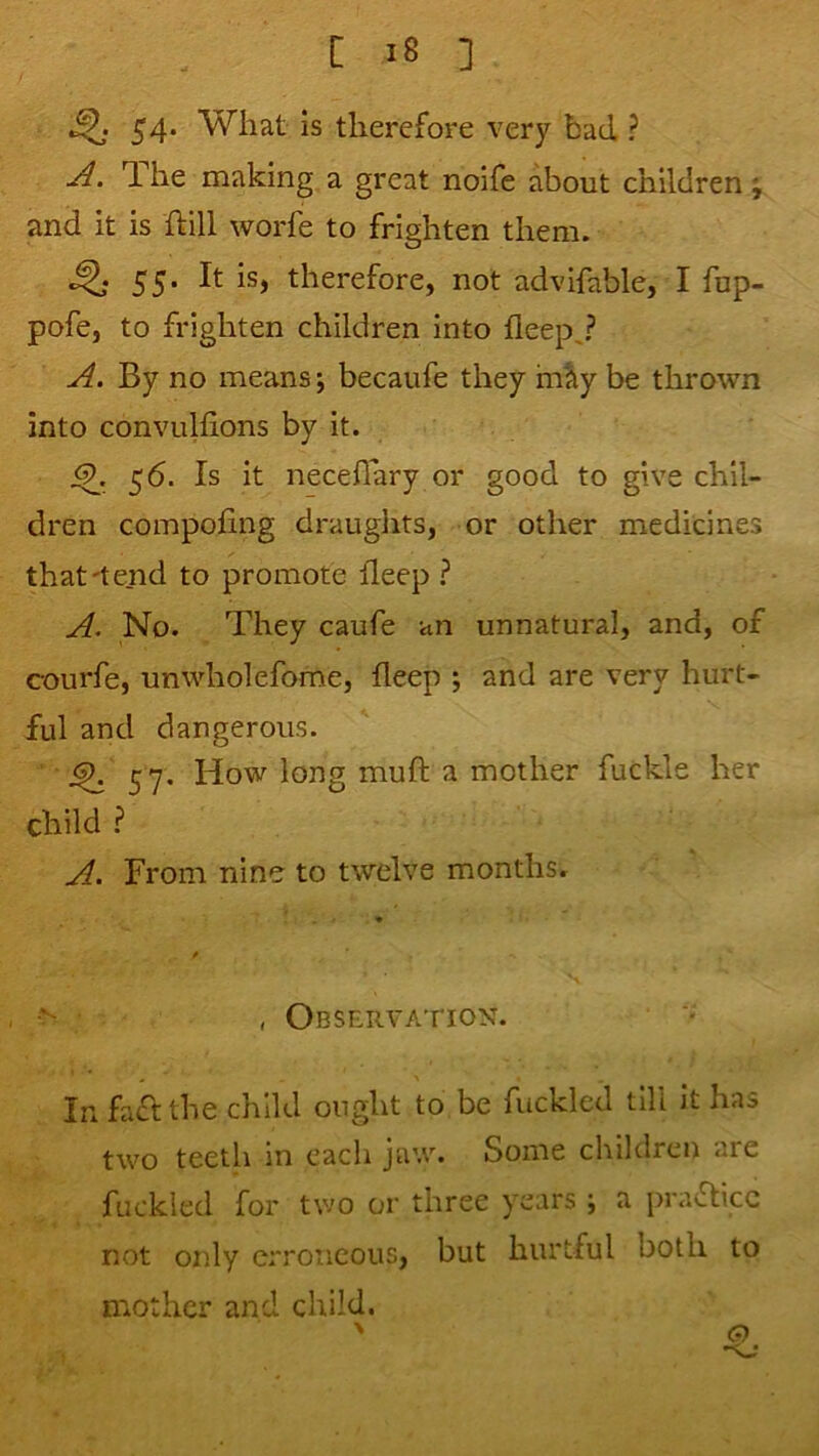 54. What is therefore very bad ? A. T. he making a great noife about children; and it is hill worfe to frighten them. ^ 55. It is, therefore, not advifable, I fup- pofe, to frighten children into fleep^? A. By no means j becaufe they in^y be thrown into convulfions by it. 56. Is it necefiary or good to give chil- dren compofing drauglits, or other medicines that'tend to promote fleep ? A. No. They caufe an unnatural, and, of courfe, unwholefome, deep ; and are very hurt- ful and dangerous. ^ 57. How long muft a mother fuckle her child ^ A. From nine to twelve months. , Observation. In fa£l the child ought to be fuckled till it has two teeth in each jaw. Some children are fuckled for two or three years ; a practice not only erroneous, but hurtful both to mother and child. ' G