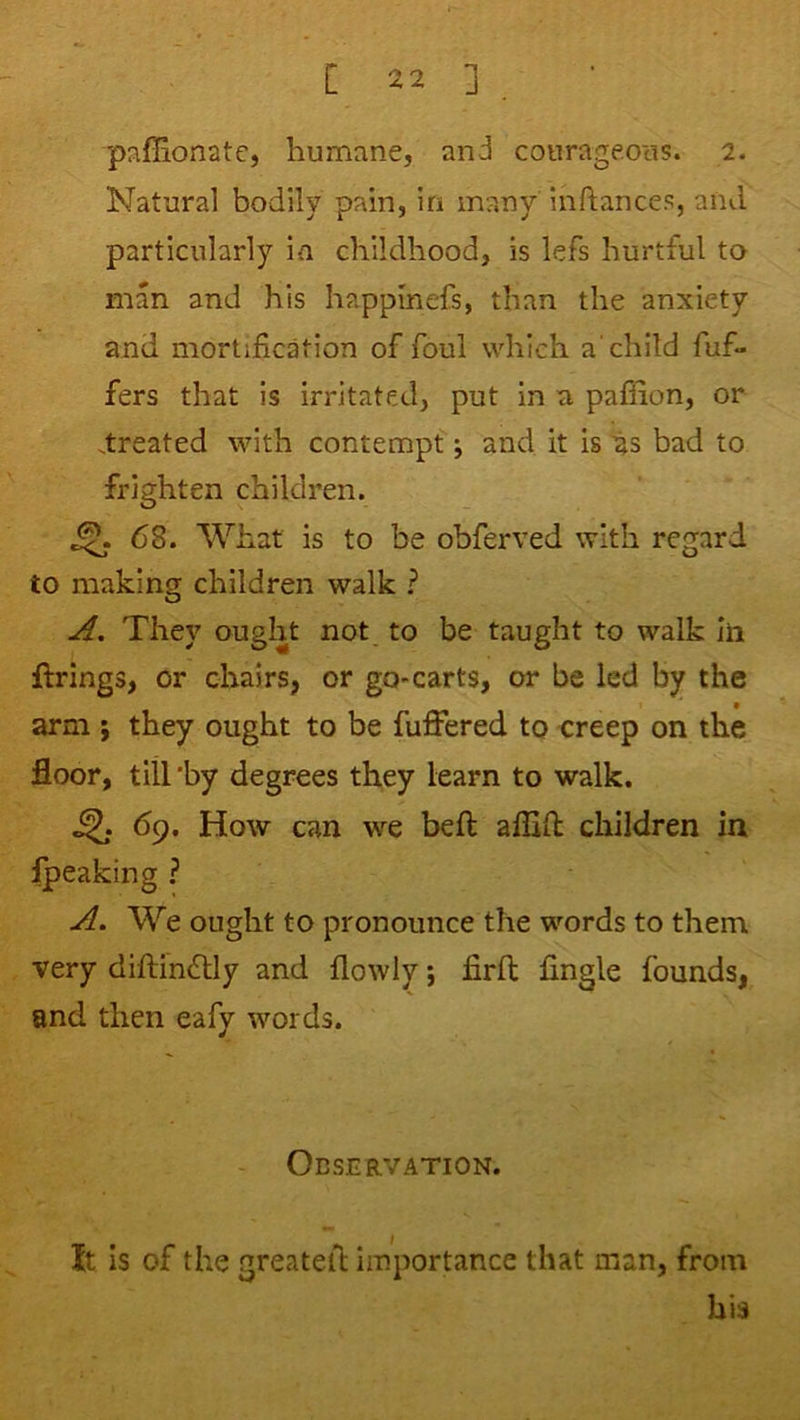 paffionate, humane, and courageous. 2. Natural bodily pain, in many inftances, and particularly in childhood, is lefs hurtful to man and his happmefs, than the anxiety and mortification of foul which a'child fuf- fers that is irritated, put in a paffion, or .treated with contempt; and it is as bad to frighten children. ^ 68. What is to be obferved with regard to making children walk ? A, They ought not to be taught to walk In firings, or chairs, or go-carts, or be led by the arm ; they ought to be fuffered to creep on the floor, till’by degrees they learn to walk. ^ 69. How can we befl aflifl children in Ipeaking ? A. We ought to pronounce the words to them very diftinflly and flowly; firft Angle founds, and then eafy words. Observation. It is of the greateil importance that man, from his