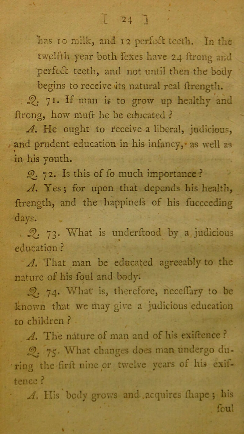 I I 24 J ' lias 10 milk, and 12 perfect teeth. In the twelfth year both Texes have 24 ftrong and perftcl teeth, and not until then the body begins to receive vits. natural real flrength. 71. If man is to grow up healthy and flrong, how muft he be cchicated ? A. He ought to receive a liberal, judicious, M and prudent education in his infancy,* as well as in his youth. 72. Is this of fo much importance ? A. Yes; for upon that depends his health, flrength, and the happinefs of his fucceeding days. , ^ 73. What is underflood by a,judicious education.^ A. That ^man be educated agreeably to the nature of his foul and body. ^ 74. Whaf is, therefore, nccefTary to be known that we may give a judicious education to children ^ I A. The nature of man and of his exifrence Y5. What changes does man undergo du- •ring the firll; nine or twelve years of hii exil- tence } A. His body grows and.acquires fliapc j his . ' ‘ fcul %