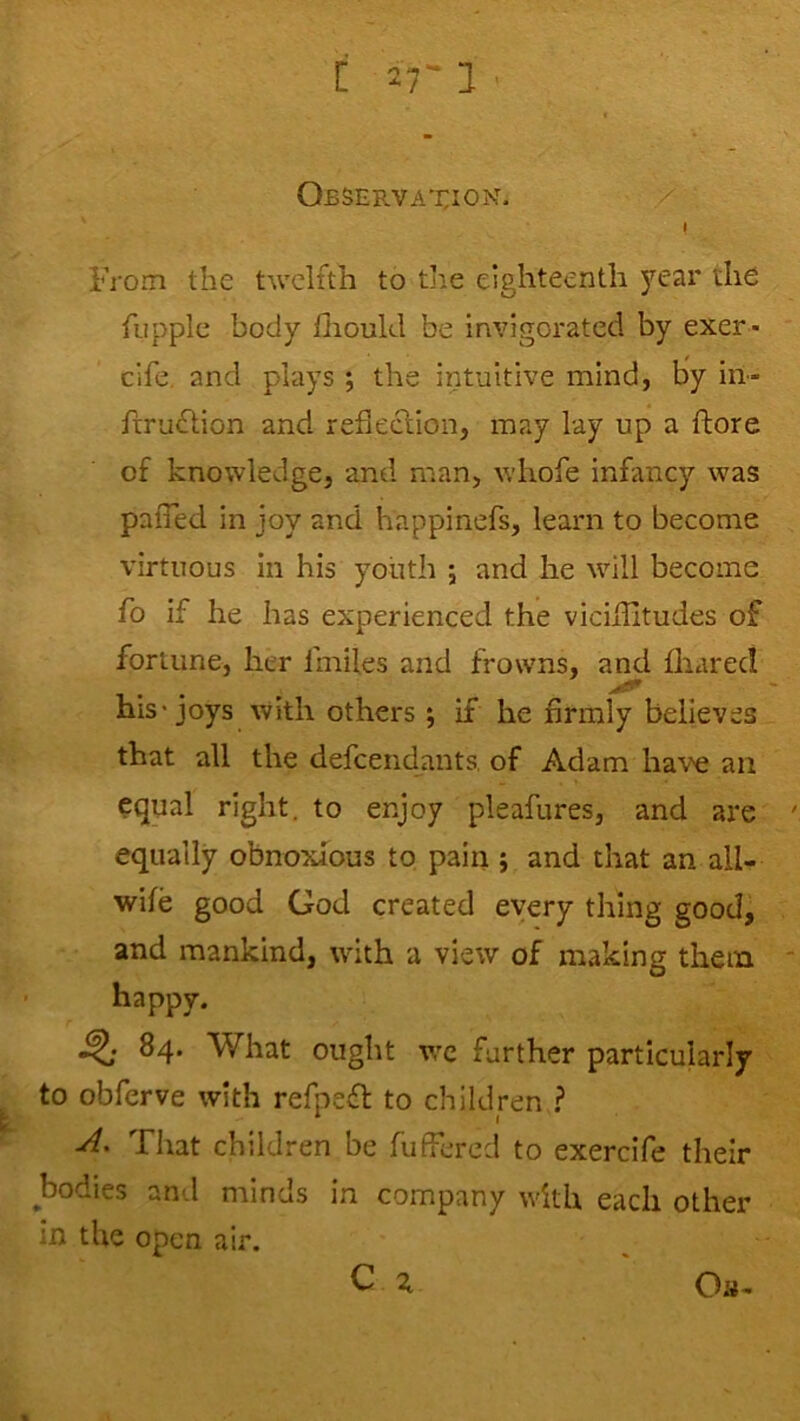 [ 27-1 Observation. I From the twelfth to the eighteenth year the fiipple body flioukl be invigorated by exer * cife, and plays ; the intuitive mind, by iil- frrudlion and reflechiion, may lay up a ftore of knowledge, and man, whofe infancy was paiTed in joy and happinefs, learn to become virtuous in his youth j and he will become fo if he has experienced the viciihtudes of fortune, her fmiles and frowns, and fliared his'joys with others ; if he firmly believes that all the defcendants, of Adam have an equal right, to enjoy pleafures, and are: equally obnoxious to pain 5 and that an all- wife good God created every thing good, and mankind, with a view of making them happy. 84. What ought wc farther particularly to obferve with refpeft to children ? A, That children be fuffered to exercife their bodies and minds in company with each other in the open air. Os-