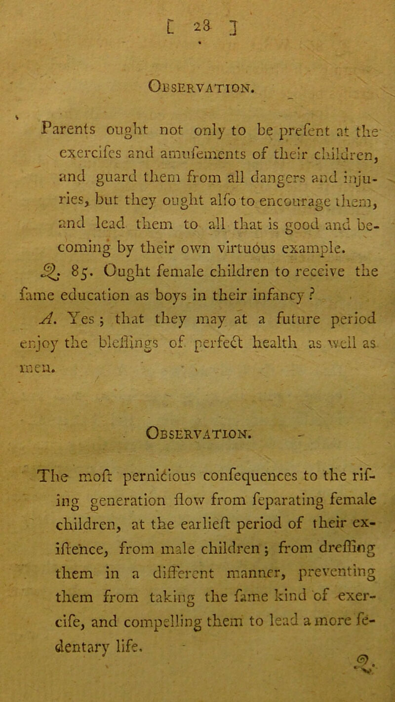 C 2a 3 Observation. V Parents ought not only to be prefent at the cxerclfcs and amufeinents of their children, and guard them from all dangers and inju- ries, but they ought alfo to encourage iliem, and lead them to all that is good and be- coming by their own virtuous example. ^ 85. Ought female children to receive the fame education as boys in their infancy ? A. Yes ; that they may at a future period enjoy the blcllings of perfedl health as well as men. • . Observation. The mofi: pernicious confequences to the rlf- ing generation flow from feparating female children, at the earlieft period of their ex- iflence, from male children ; from drefling them in a different manner, preventing them from taking the fame kind of exer- cife, and compelling them to lead a more fe- dentary life.