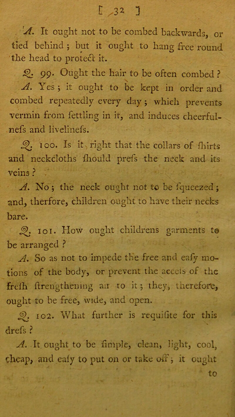 3 'A. It ought not to be combed backwards, or tied behind ; but it ought to hang free round the head to protect it. 99. Ought the hair to be often combed ? S, A. Yes ; it ought to be kept in order and combed repeatedly every day j which prevents vermin fi*om fettling in it, and induces cheerful- nefs and livelinefs. ^ 100. Is it-) right that the collars of fliirts and neckcloths fliould prefs the neck and its veins ? / A. No j the neck ought not to be fqueezed; and, therfore, children ought to have their necks bare. ^ 101. How ought childrens garments ta be arranged ? A. So as not to impede th’e free and eafy mo- tions of the body, or prevent the acceis of the frelh ftrengthening an to it j they, therefore, ought to be free, wide, and open. j£. 102. What further is requihte for this drefs ? A. It ought to be fimple, clean, light, cool, cheap, and eafy to put on or take oiF it ought to