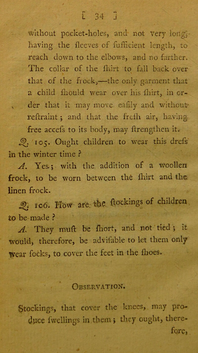 without pocket-holes, and' not very iong^- having the fleeves of fufEcient length, to reach down to the elbows, and no farther. The collar of the fliirt to fall back over > ' that of the frock,—the only garment that a child fliould wear over his iliirt, in cr- ^ der that it may move e-alily and without- reftraint j and that the freth air, having- free accefs to its body, may ftrengthen it. ' 105. Ought children to wear this drefs in the winter time ? A. Yes; with the addition of a woollen frock, to be worn between th6 fltirt and the linen frock. ^ 106. How are: ftcrckings of children to be made A^ They muft be fhort, and not tied j it would, therefore, be advifable to let them only wear focks, to cover the feet in the fhoes. Observation. « Stockings, that cover the knees, may pro- duce fwcllings in them ; tliey ought, there- fore,