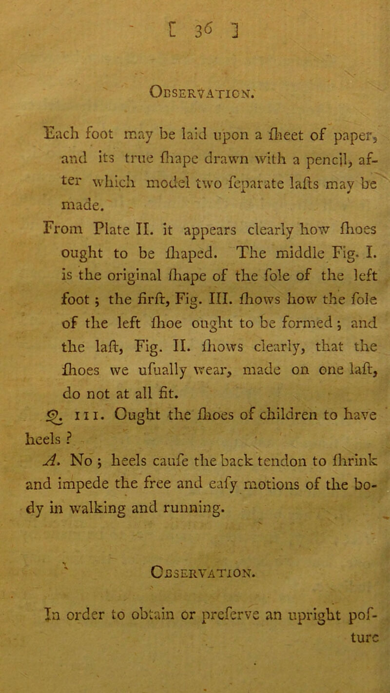 [ ] ObSER'^ATION. Each foot may be laid upon a ilaeet of paper, and its true fliapc drawn with a pencil, af- ter which model two feparate lafts may be made. From Plate II. it appears clearly how fhoes ought to be fliaped. The middle Fig. I. is the original fliape of the foie of the left foot 5 the firft, Fig. III. fhows how the foie of the left fhoe ought to be formed and the laft, Fig. II. fliows clearly, that the fhoes we ufually wear, made on one laft, do not at all fit. ^ III. Ought the flioes of children to have heels ? No ; heels caufe the back tendon to fhrink and impede the free and eafy motions of die bo- dy in walking and running. ' Observation. In order to obtain or preferve an upright pof- turc