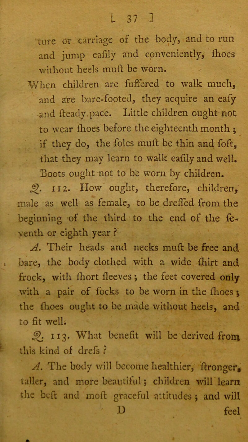 ■ tiire or carriage of the body, and to run and jump eafily and conveniently) Ihoes without heels mufl: be worn. When children are fujffered to walk much, and are bare-footed, they acquire an eafy and fteady pace. Little children ought not to wear fhoes before the eighteenth month ; if they do, the foies muft be thin and foft, that they may learn to walk eafily and well. Boots ought not to be worn by children. 112. How ought, therefore, children, male as well as female, to be drelTed from the beginning of the third to the end of the le- venth or eighth year ? A. Their heads and necks mufl; be free and I bare, the body clothed with a wide Ihirt and frock, with fbort fleeves ; the feet covered only with a pair of locks to be worn in the llioes ; the fhoes ought to be made without heels, and to fit well; 113. What benefit will be derived from this kind of drefs ? A. The body will become healthier, ffronger, taller, and more beautiful; children wilhlearn the beffc and mofl; graceful attitudes j and will H feel