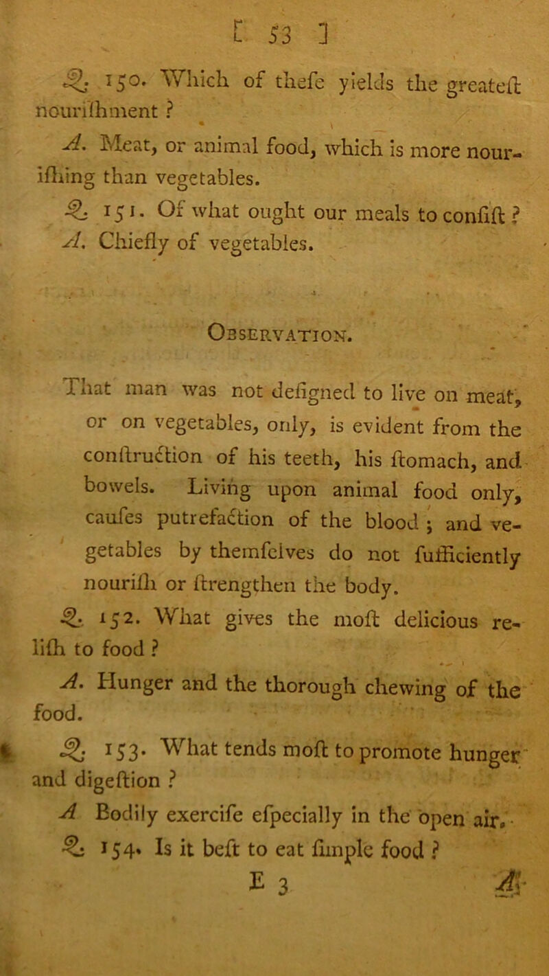 150. Which of thefe yields the greateif nouhlhment ? • » -A. Meat, or animal food, which is more nour- Hliing than vegetables. ^ 151. Of what ought our meals toconfift? A, Chiefly of vegetables. Observation. That man was not defigned to live on meat, m ' or on vegetables, only, is evident from the conftruflion of his teeth, his ftomach, and bowels. Living upon animal food only, cauTes putrefaction of the blood • and ve- getables by themfcives do not fuffidently nourilh or ftrengthen the body. 152. What gives the mofl; delicious re- lifh to food ? A. Hunger and the thorough chewing of the food. ^53* ^st^ds moft to promote hunger and digeftion ? A Bodily exercife efpecially in the open air. 154. Is it beft to eat Ample food ? E 3 S-