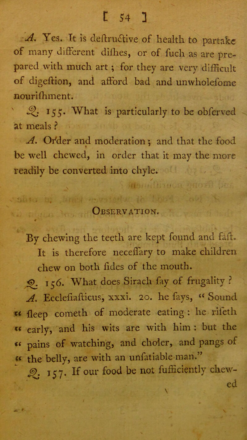 A. Yes. It is dert;ru£tive of health to partake of many different difhes, or of fuch as are pre- pared with much art ; for they are very difficult of digeftion, and afford bad and unwholefome nourifhment. ' *55* What is particularly to be obferved at meals ? A. Ofder and moderation: and that the food I * be well chewed, in order that it may the more readily be converted into chyle. Observation. « By chewing the teeth are kept found and fafi. It is therefore neceffary to make children chew on both fides of the mouth. 156. What does Sirach fay of frugality ? A, Ecclefiafticus, xxxi. 20. he fays, Sound lleep cometh of moderate eating : he rifetli early, and his wits are with him : but the pains of watching, and choier, and pangs of the belly, are with an unfatiable man.” If our food be not fufficiently chew- ed