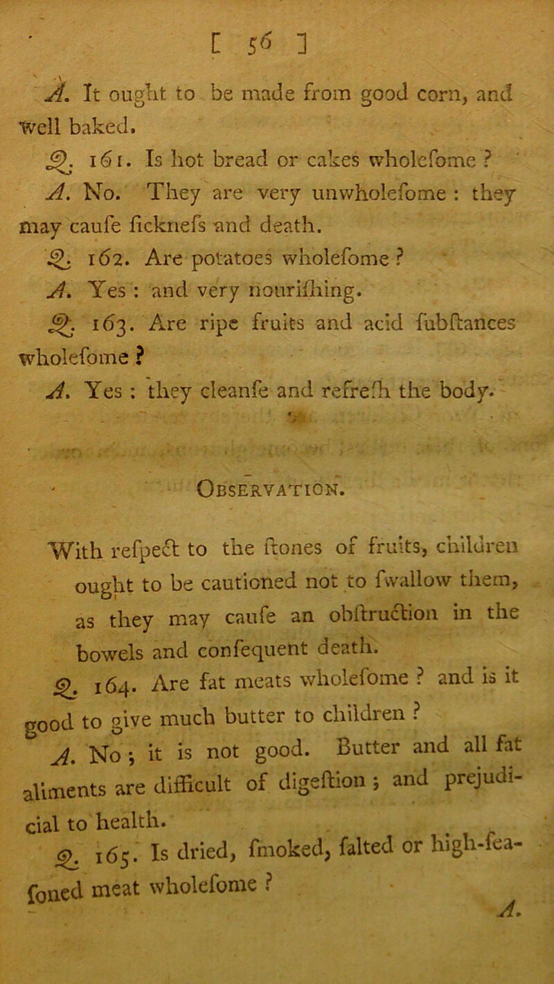 A. It ouglit to be made from good corn, and Well baked. ^ i6i. Is hot bread or cakes wholefome ? A. No. They are very unv/holefome : they may caufe fickriefs tmd death. 162. Are potatoes wholefome ? A. Yes : and very nonrifliing. fruits and add fubftances wholefome ? A. Yes ; they cleanfe and refrefh the body. Observation. With refped to the ftones of fruits, children ought to be cautioned not to fwallow them, as they may caufe an obftruclion in the bowels and confequent death. 164. Are fat meats wholefome ? and is it good to give much butter to children ? A. Noit is not good. Butter and all fat ailments are difficult of digeftion j and prejudi- cial to health. ^165. Is dried, fmoked, falted or high-fea- foned meat wholefome ?