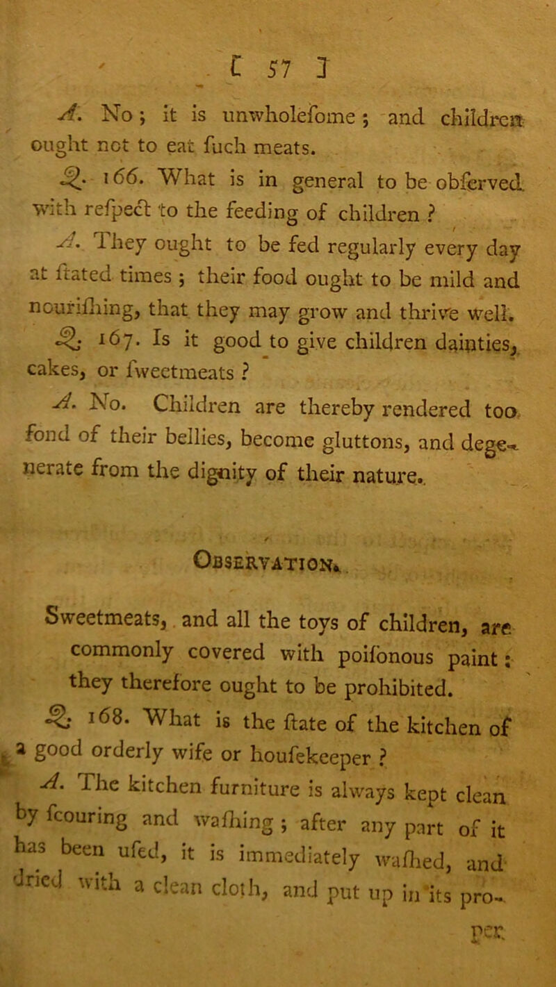 A. No; it is imwholerome; and children ought net to eat fucli meats. 166. What is in general to be obferved. with refpecl; to the feeding of children .? A, They ought to be fed regularly every day at ftated times ; their food ought to be mild and nourifliing, that they may grow and thidvre well. ^ 167. Is it good to give children dainties, cakes, or fweetraeats ? A, No. Children are thereby rendered too. fond of their bellies, become gluttons, and dege- nerate from the dignity of their nature.. / Observation!, Sweetmeats, and all the toys of children, are commonly covered with poilbnous paint; they therefore ought to be prohibited. ^ 168. What is the date of the kitchen of ^ s good orderly wife or houfekeeper ? A. The kitchen furniture is always kept clean by fcouring and waflnng ; after any part of it has been ufed, it is immediately wadied, and- 'Jned with a clean doth, and put up in its pro-, per.