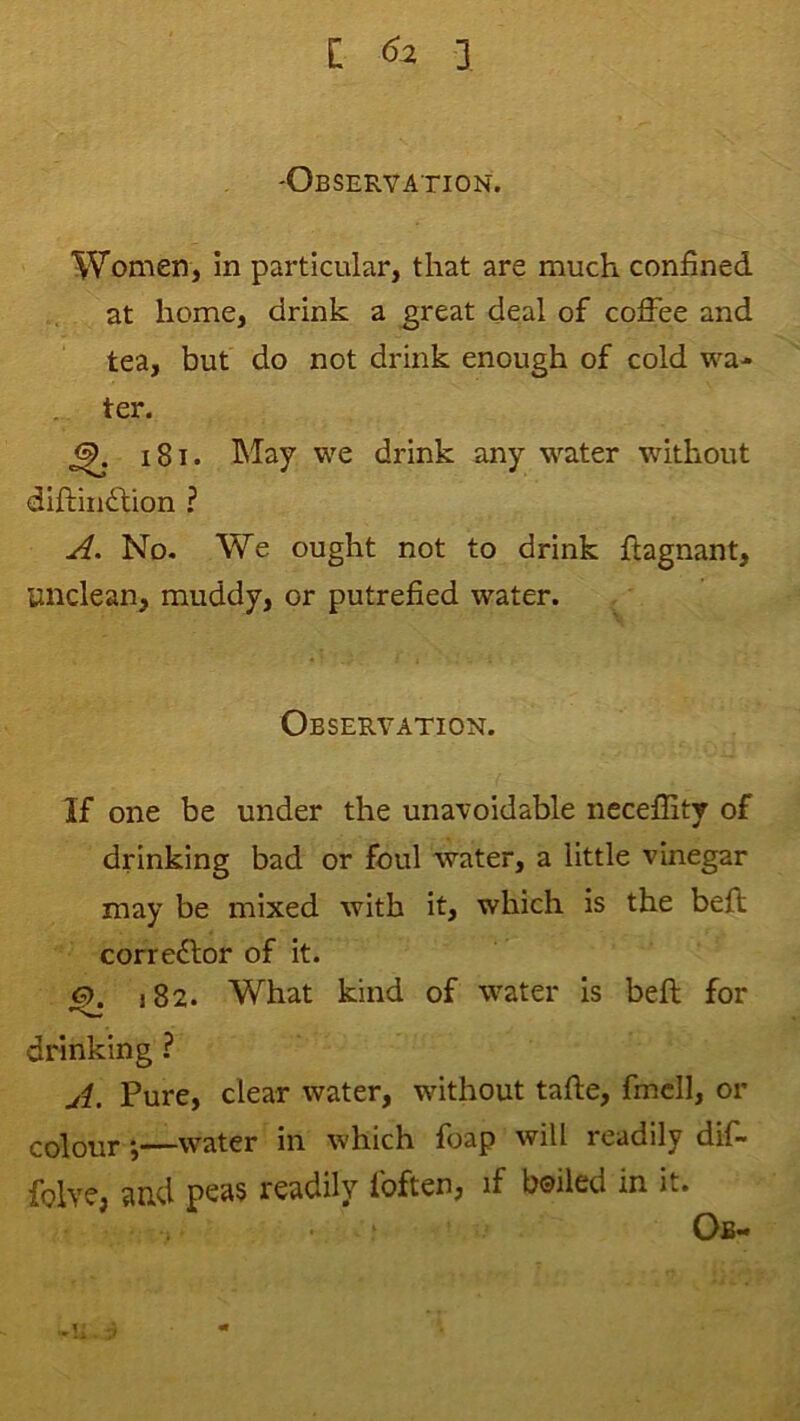 'Observation. Women, In particular, that are much confined at home, drink a ^reat deal of cofihe and tea, but do not drink enough of cold wa- ter. 181. May we drink any water without diftiiidfion ? A. No. We ought not to drink fiagnant, unclean, muddy, or putrefied water. Observation. If one be under the unavoidable necefiity of drinking bad or foul water, a little vinegar may be mixed with it, which is the befi; corre£tor of it. <5>. 182. What kind of water is beft for drinking ? A. Pure, clear water, without tafle, fmcll, or colour—water in which foap will readily dif- folvCj ?in,d psas readily foften, if boiled in it. Ob-