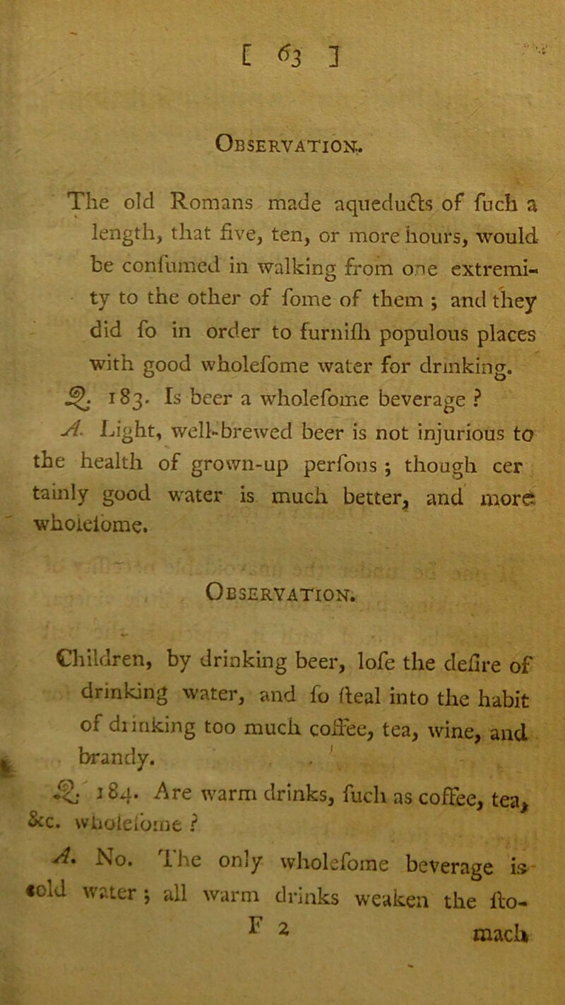 Observation;.. The old Romans made aquedu£ls of fuch a length, that five, ten, or more hours, would be confumed in walking from one extremi- ty to the other of fome of them ; and they did fo in order to furnifli populous places with good wholefome water for drinking. ^ 183. Is beer a wholefome beverage ? Ijight, well-brewed beer is not injurious to the health of grown-up perfous ; though cer tainly good water is much better;, and mord whoielbme. Observation. Children, by drinking beer, lofe the defire of drinking water, and fo (leal into the habit of dunking too much coifee, tea, wine, and brandy. 184. Are warm drinks, fuch as coffee, tea^ &c. wLiolelbme ? No. dhe only wholefome beverage is- •old water ^ all warm drinks weaken the ilo- ^ ^ mach