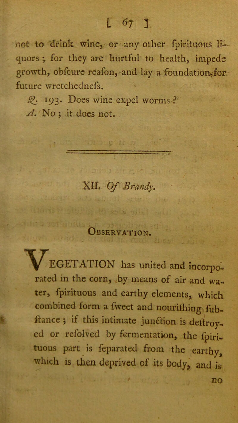 not to 'drink wine, or any other fplrltuous li- quors ; for they arc hurtful to health, impede gro\vth, obfcurc reafon, and lay a fbundatioiiTfor- future wretchednefs. 193. Does wine expel worms? A. No j it does not. r : XII, Of Brandy, Observation. EGETATION has united and incorpo- rated in the corn, .by means of air and wa- ter, fpirituous and earthy elements, which combined form a fweet and nourilhing fub- I ftance j if this intimate junftion is dellroy- ed or refolved by fermentation, the Ipiri- tuous part is feparated from the earthy, ^Yhich is then deprived of its bodyj and i* no