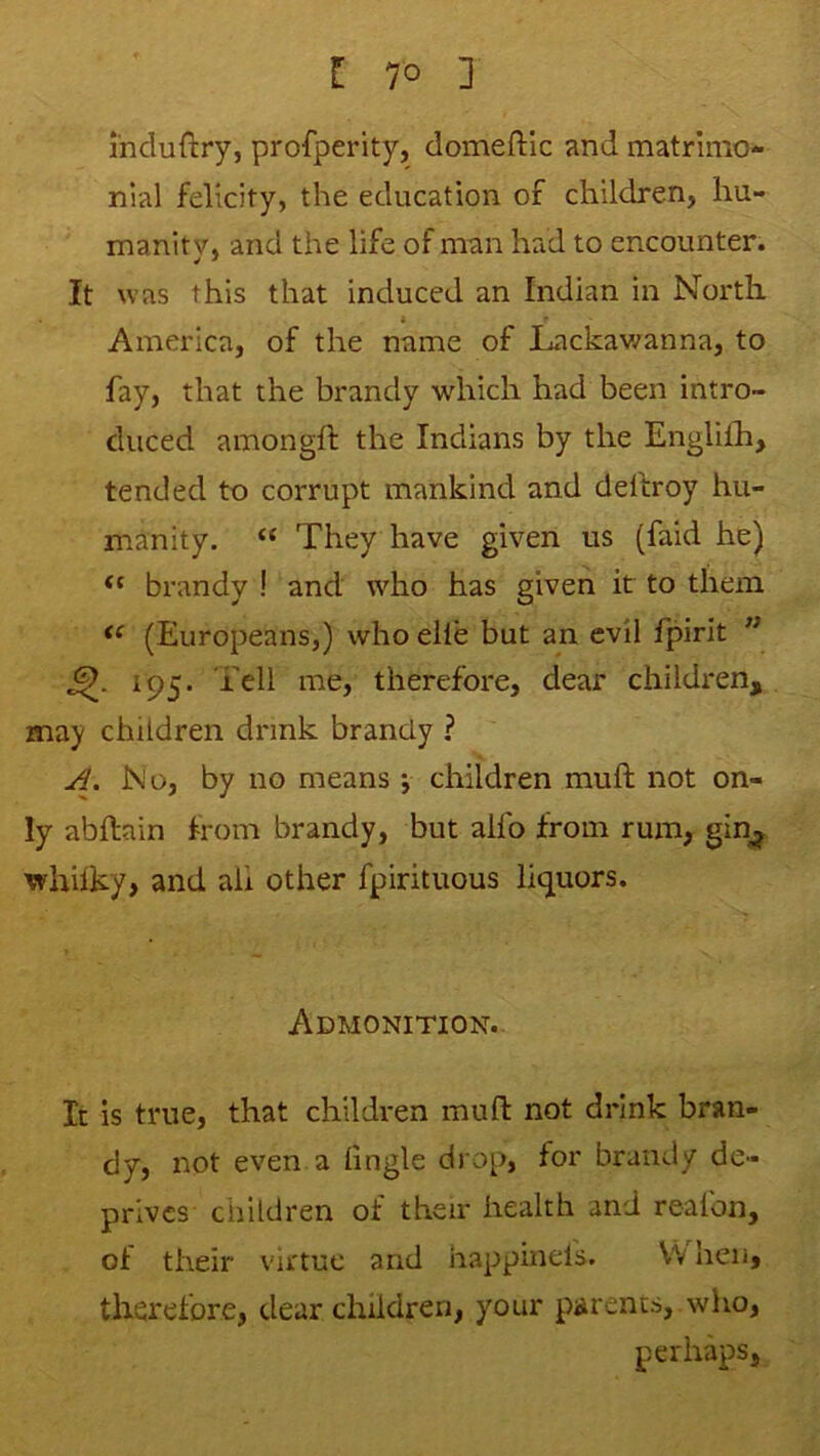 induftry, profperity, domeftic and matrimo- nial felicity, the education of children, hu- manity, and the life of man had to encounter. It was this that induced an Indian in North America, of the name of Lackawanna, to fay, that the brandy which had been intro- duced amongft the Indians by the Englilh, tended to corrupt mankind and deftroy hu- manity. “ They have given us (faid he) brandy ! and who has given it to them (Europeans,) who elle but an evil fpirit ” 195. Tell me, therefore, dear children, may children drink brandy ? No, by no means •, children muft not on- ly abftain from brandy, but alfo from rum, gin^, whhky, and ah other fpirituous licjuors. Admonition. It is true, that children muft not drink bran- dy, not even a (ingle drop, for brandy de- prives children of their health and realbn, of their virtue and iiappinels. V'V hen, therefore, dear children, your parents, who, perhaps.