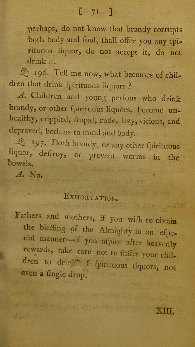 perhaps, do not know that brandy corrupts both body and foul, fhall offer you any fpi- rituous liquor, do not accept it, do not drink it. 196. Tell me now, what becomes of chil- dren that drink IpTituous liquors ? A, Children and young perfons who drink brandy, or other Ipir’tiious liquors, become un- healthy, crippled, fmpid, rude, lazy, vicious, and depraved, both as to mind and body, _ ^ ^91- rioth brandy, or any other fpirituous hquor, deftroy, or prevent worms in the Dowels, A. No. » Exhortation, * « Falhers and mothers, if you wifh to obtain the bieffing of the Almiglity i„ an efpe- cial manner—if you afpire after lieavenly rewards, take care not to fuffer your cliil- dren to drir'-- f fpintuouj liquors, not even a hngle drop. XIII.