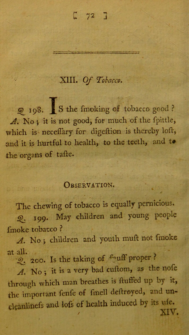 r' /-o U / ^ J XIII. Of Tobacco, (^198. Js the fmoking of tobacco good ? ,A. No ; it is not good, for much of the fpittle, which is' necelTary for digeftion is thereby loft, and it is hurtful to health, to the teeth, and t# the organs of tafte. Observation. The chewing of tobacco is equally pernicious. ^ 199. May children and young people fmoke tobacco ? A. No j children and youth muft not fmoke at all. 200. Is the taking of -^uff proper . A, No *, it is a very bad cuftom, as the nofe through which man breathes is ftuffed up by it, the important fenfe of fmell deftroyed, and un- cl?anlinefs and lofs of health induced by its ide.