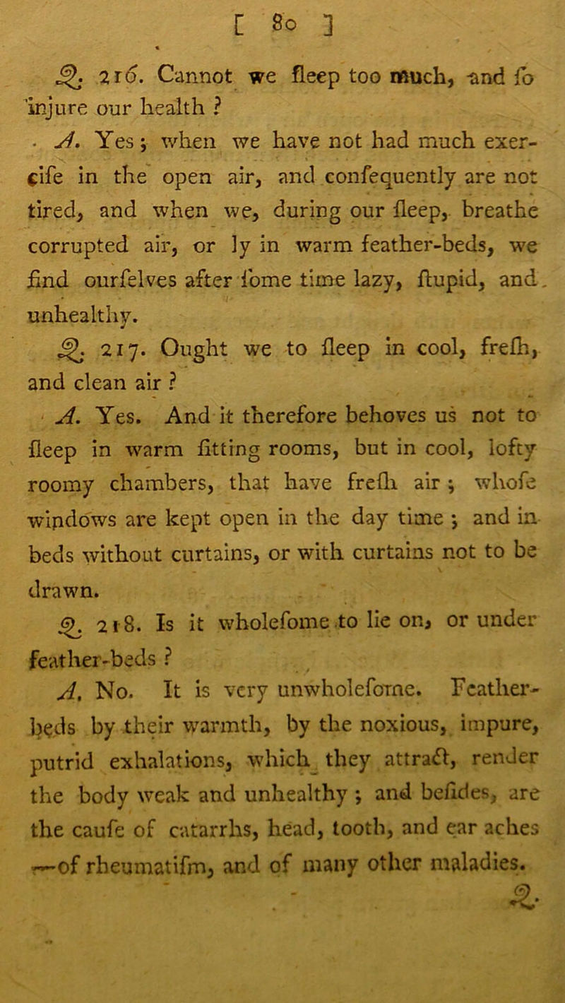 « ^ 216. Cannot we fieep too much, -and fb injure our health ? . Yes; when we have not had much exer- c'lfe in the open air, and confequently are not tired, and when we, during our deep,, breathe corrupted air, or ]y in warm feather-beds, we hnd ourfelves after feme time lazy, ftupid, and, unhealthy. ^ 217. Ought we to deep in cool, frefh, and clean air ? Jl. Yes. And it therefore behoves us not to fieep in warm fitting rooms, but in cool, lofty roomy chambers, that have frefli air ; whofe wipdbws are kept open in the day time ; and in beds without curtains, or with curtains not to be drawn. ^ 218. Is it wholefome to lie on, or under feather-beds ? No. It is very unwholefoine. Feather- beds by their warmth, by the noxious, impure, putrid exhalations, which they attract, render the body weak and unhealthy ; and befides, are the caufe of catarrhs, head, tooth, and ear aches r»-of rheumatifm, and of many other maladies.