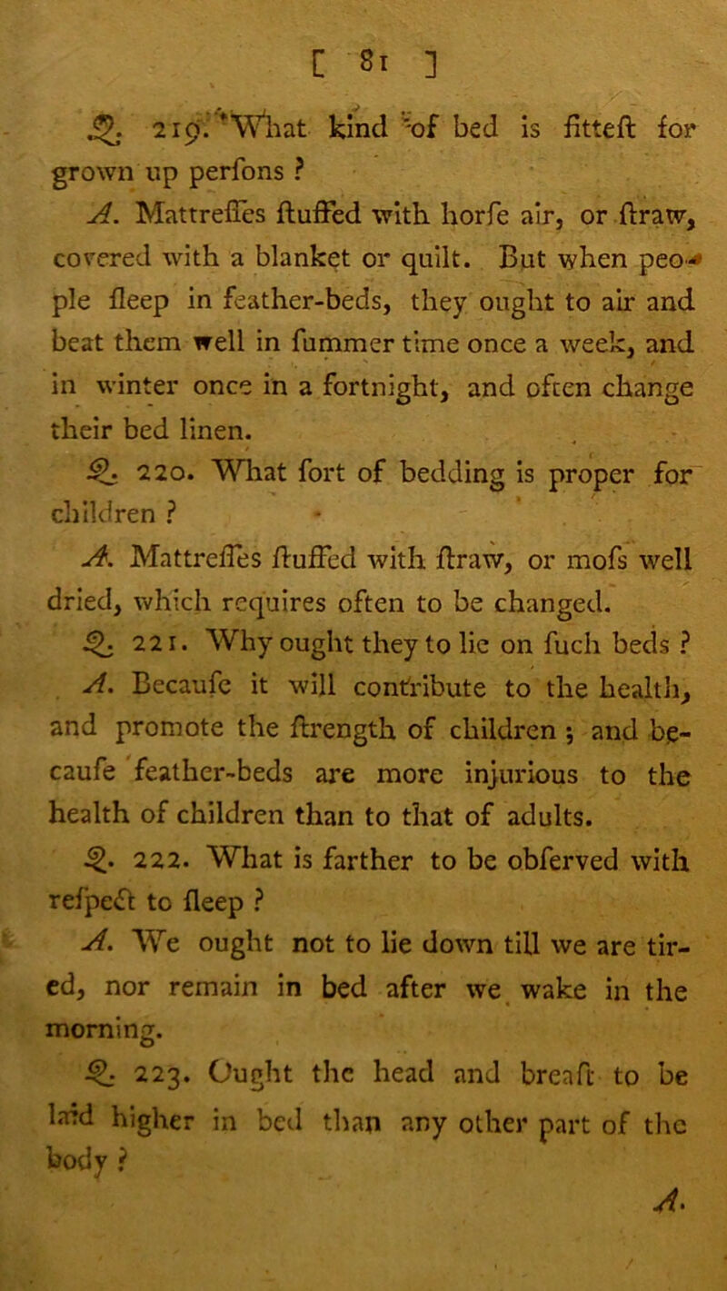 219'.’kind'of bed is fitteft for grown up perfons ? A. Mattrefles fluffed with horfe air, or flraw, covered with a blanket or quilt. But when peo*<» pie fleep in feather-beds, they ought to air and beat them well in fummer time once a week, and / in winter once in a fortnight, and often change their bed linen. ^ 220. What fort of bedding is proper for I / diildren ? A. Mattrefles fluffed with flraw, or mofs well dried, which requires often to be changed. ^ 221. Why ought they to lie on fuch beds ? A. Becaufc it will contribute to the health, and promote the flrength of children ; and be- caufe feather-beds are more injurious to the health of children than to that of adults. 222. What is farther to be obferved with refpefl to fleep ? A. We ought not to lie down till we are tir- ed, nor remain in bed after we. wake in the morning. O ^ 223. Ought the head and breaft to be Lard higher in bed than any other part of the body ? A.