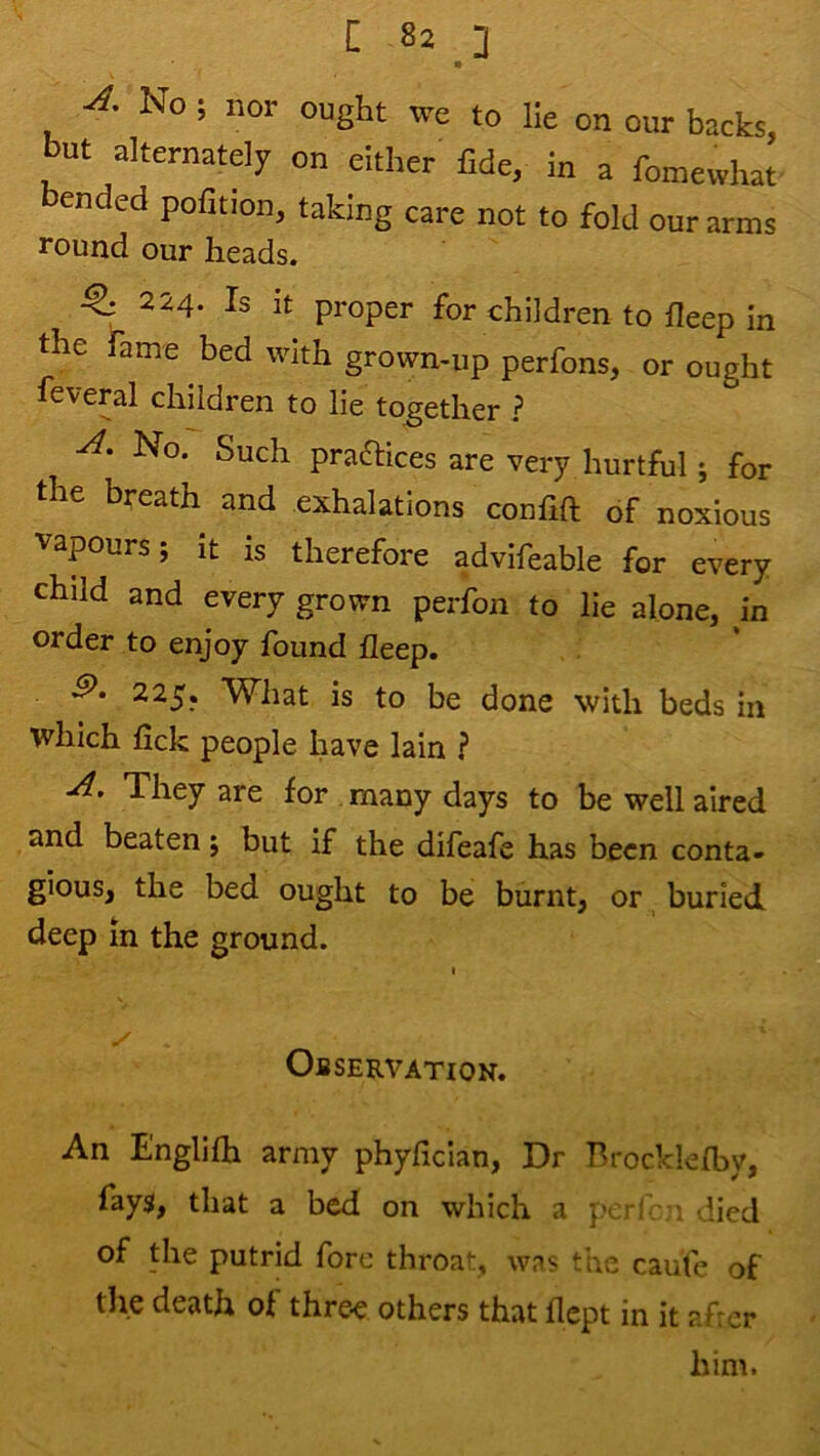 No; nor ought we to lie on our backs, but alternately on either fide, in a fomewhat bended pofition, taking care not to fold our arms round our heads. ^ 224. Is it proper for children to fleep in the fame bed with grown-up perfons, or ought feveral children to lie together ? No. Such praftices are very hurtful; for le breath and exhalations conlift of noxious vapours; It is therefore advifeable for every child and every grown perfon to lie alone, in order to enjoy found fleep. 225. What is to be done with beds in which fick people have lain ? A. They are for many days to be well aired and beaten; but if the difeafe has been conta- gious, the bed ought to be burnt, or buried deep in the ground. I y Observation. An Englifh army phyfician, Dr Brocklefby, faysl, that a bed on which a perl 1 vlied of the putrid fore throat, was the caule of the death of thre-e others that flept in it afrcr him.