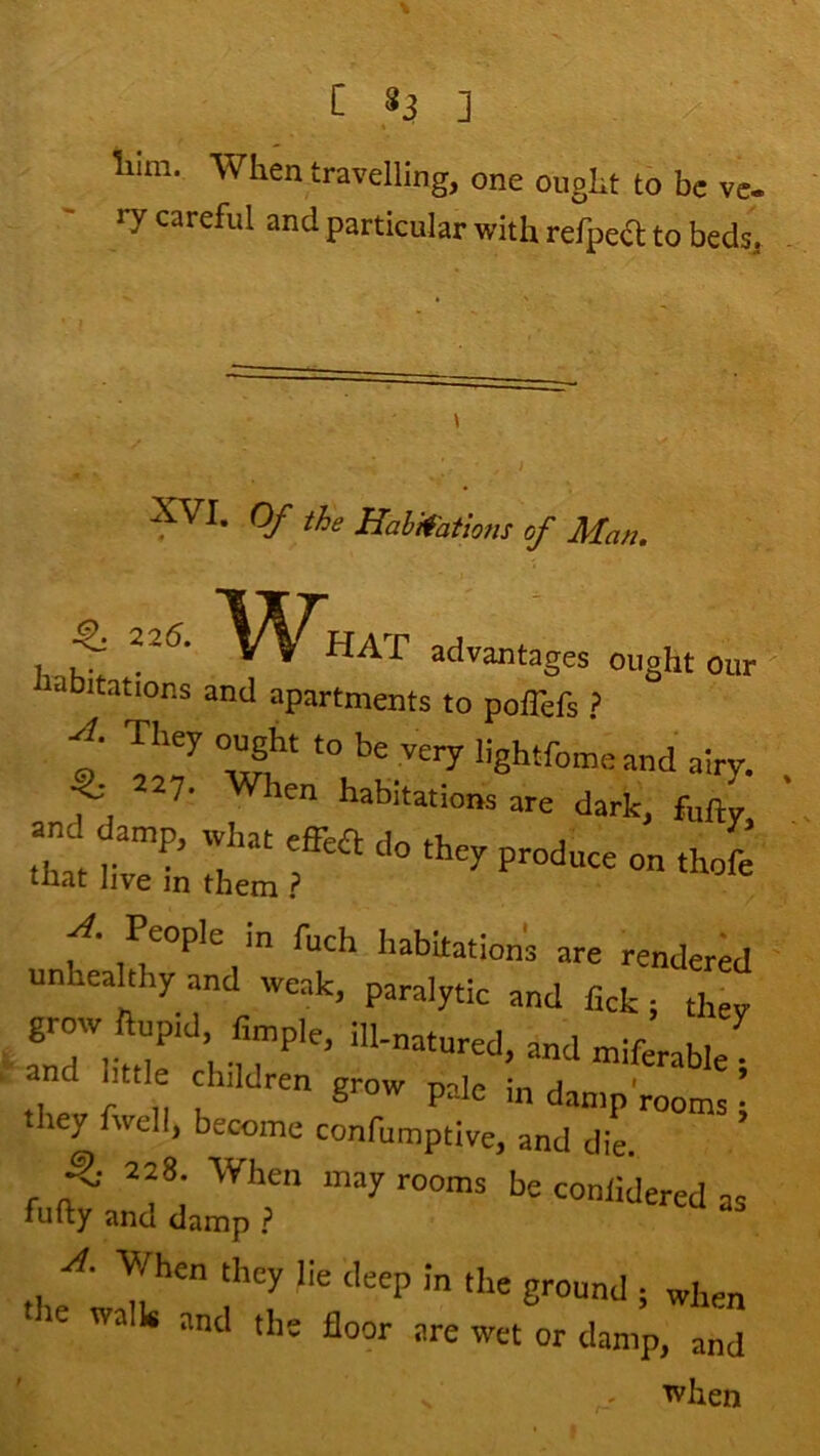 liim. When travelling, one ought to be ve- ry careful and particular with refpea; to beds, XVI. Of the Haltfatlons of Man. -^225. \/\^HAT advantages ought our labitations and apartments to poflefs ? f They ought to be very lightfome and airy. ^ ^27. When habitations are dark, foi and damp, rvhat effea do they produce on thofe tliat live in them ? People in fuch habitation's are rendered unheahhyand weak, paralytic and fick; they grow ilup.d, Ample, ill-natured, and miferable and httle clnldren grow pale in damp'rooms • they fwell, become confumptive, and dL 5' >nay rooms be coniidered as fufty and damp ? When they lie deep in the ground ; when walk and the floor are wet or damp, and ■^hen