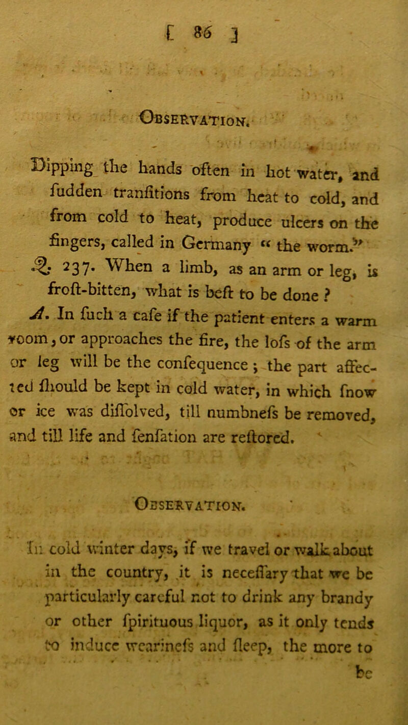 Observation. f Dipping the hands often in hot water, and hidden tranfitions from heat to cold, and from cold to heat, produce ulcers on the fingers, called in Germany the worm.^^ ^37* When a limb, as an arm or leg, is froft-bitten, what is beft to be done ? jl% In filch a cafe if the patient enters a warm »oom,or approaches the fire, the lofs of the arm or leg will be the confequence ; the part affec- ted lliould be kept in cold water, in which fnow or ice was diffolved, till numbnefs be removed, and till life and fenfation are reftored. Obseuvation. Xn cold winter days, if we travel or walkabout in the country, it is neceffary that we be particularly careful not to drink any brandy or other fpirituous liquor, as it only tends to induce wcarinefs and fieep, the more to be