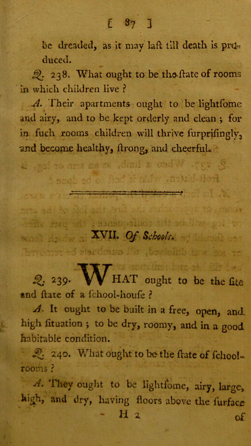 be dreaded, as it may laft tilt death Is pnin duced. ^ 238. What ought to be tho-ftate of rooms In which children live ? Their apartments ought to be lightfome and airy, and to be.kept orderly and clean ; for in fuch rooms children will thrive furprifingly^ and become healthyj ftrong, and cheerful. XVII. Of ^ n9- «nd ftate of a IchooUhoufe ? HAT ought to be the fite It ought to be built in a free, open, and. high fituation ; to be dry, roomy, and in a good habitable condition. ^ 240. What ought to be the ftate of fchool- rooms ? A, They ougiit to be lightfome, airy, large, hi^h, and dry, having floors above the ftirfacc -Hi of