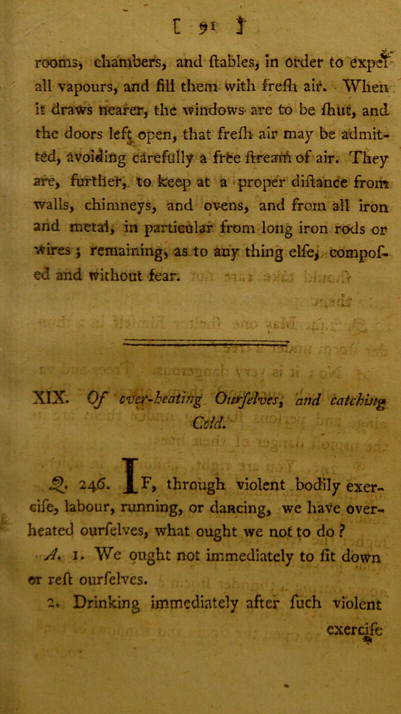 rooms, chambers, and ftables, in order to expcT all vapours, and fill them with frefli air. When it draws nearer, the windows- are to be flitit, and the doors lefj^ open, that frefli air may be admit- ted, avoiding carefully a frfce ftreaM of air. They are, further,, to. keep at a 'proper diftance from walls, chimneys, and ovens, and from all iron and metal, in particular from long iron rods or wires j remaining, as. to any thing elfe^ compos- ed and without fear; V XIX. Of cnf^~heaiing Ottrfelvesi and tatchbig Cdd. 24.6. Jf, through violent bodily exer- cife, labour, running, or dancing, we haVe. over- heated ourfelves, what ought we not to dp ? jd. I. We ought not immediately to fit down or reft ourfelves. 2. Drinking immediately after Such violent cxercife