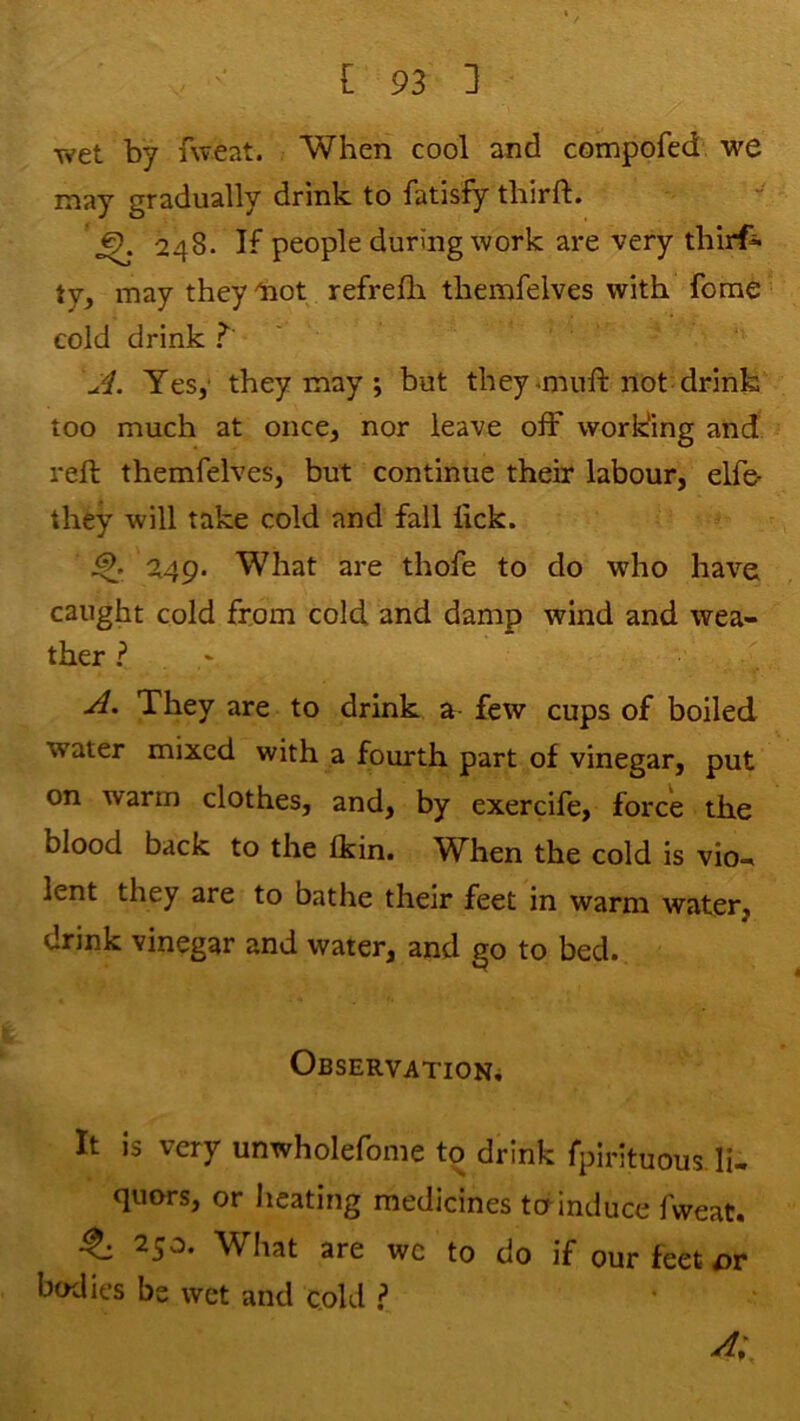 wet by fweat. When cool and compofed we may gradually drink to fatisfy thirft. ^ 248. If people during work are very thirf* ty, may theyliot refrefh themfelves with feme’ cold drink ? ' Yes,' they may ; but they imuft not drink too much at once, nor leave off working and reft themfelves, but continue their labour, elfe- they will take cold and fall lick. 249. What are thofe to do who have caught cold from cold and damp wind and wea- ther ? They are to drink a few cups of boiled water mixed with a fourth part of vinegar, put on warm clothes, and, by exercife, force the blood back to the Ikin. When the cold is vio- lent they are to bathe their feet in warm water, drink vinegar and water, and go to bed. Observation^ It is very unwholefome to drink fpirituous li- quors, or heating medicines to induce fweat. ^ 250. What are wc to do if our feet bodies be wet and cold ? A;.