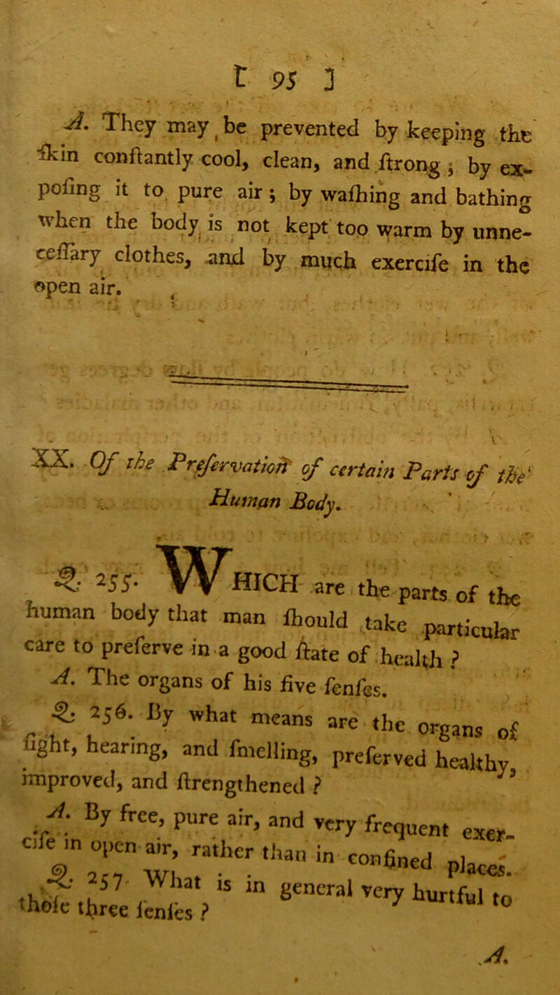 They may ^ be prevented by keeping the ikin conftantly cool, clean, and ftrong ; by ex- pofing it to. pure air; by wathing and bathing when the body^ is not kept top warm by unne- ceiTary clothes, ^iikI by much exercife in the Open air. V XX. Of the PrffervatioTP of certain Parts of the Human Body. ^ are the parts of the human body that man ihould .take .particular care to preferve in a good Aate of,health ? X The organs of his five fenfes. ^ 2s6. By what means are the organs of light, hearing, and fmelling, preferved healthy improved, and hrengthened ? * f: “d very frequent exer