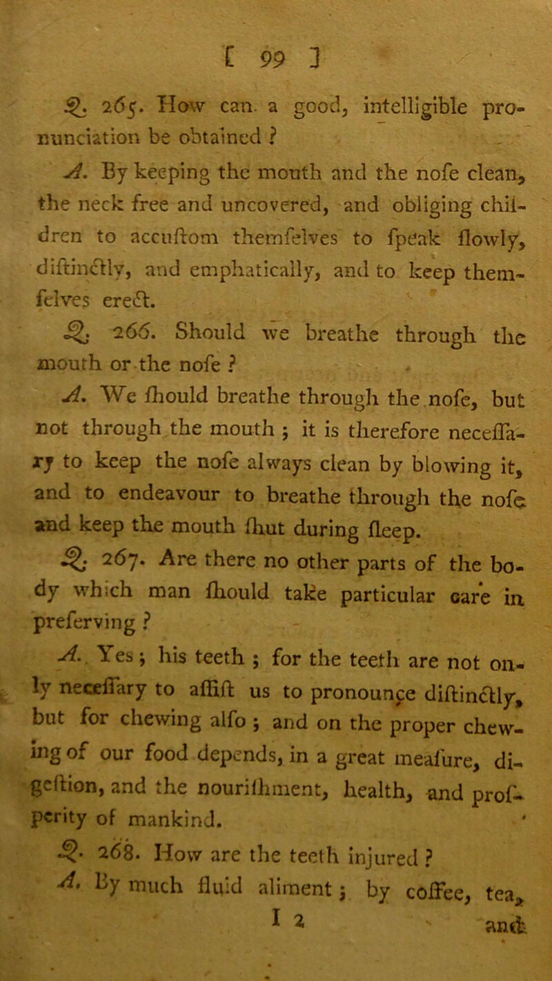 ^ 265. How can. a good, intelligible pro- nunciation be obtained ? By keeping the mouth and the nofe clean, the neck free and uncovered, and obliging chil- dren to accuftom theinfelves to fpeak flowly, diftincHy, and emphatically, and to keep them- fclves ereft. ^ 266. Should we breathe through the mouth or the nofe ? We Ihould breathe through the,nofe, but not through the mouth ; it is therefore necefla- ry to keep the nofe always clean by blowing it, and to endeavour to breathe through the noth and keep the mouth fliut during deep. 267. Are there no other parts of the bo- dy which man fliould take particular oare in preferving ? Yes; his teeth ; for the teeth are not on- ^ ly necclTary to affift us to pronounce diftincUy, but for chewing alfo j and on the proper chew- ing of our food depends, in a great mealure, di- •gdtion, and the nourilhment, health, and prof- perity of mankind. 268. How are the teeth injured ? by much fluid aliment j by coffee, tea,^ ^ ^ antt