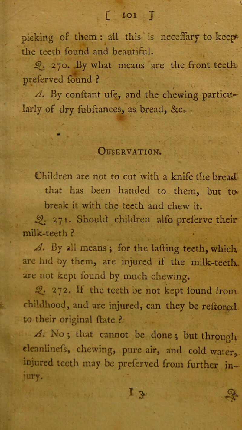 [ 1=01 J. picking oF them : all this  is neceiTary to kcep^ the teeth found and beautiful. ^ 270. JBy what means are the front teeth- preferved found ? A. By conftant ufe, and the chewing particu- larly of dry fubftances, as bread, See,. Ofservation. Children are not to cut with a knife the bread- that has been handed to them, but lo- break it with the teeth and chew it. 271. Should children alfo preferve their milk-teeth ? A. By all means j for the lafling teeth, which are hid oy them, are injured if the milk-teeth, are not kept Ibund by much chewing, ^ 272. It the teeth be not kept Ibund Iroin childhood, and are injured, can they be relior^d to their original ftate ? A, No ; that cannot be done ; but through deanlinefs, chewing, pure air, and cold waier, injured teeth may be preferved from further in- iury. I 3-