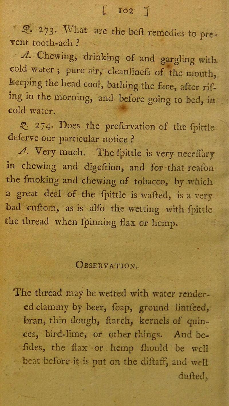 273. Wiiat are tlie beft remedies to pre- vent tooth-ach ? Chewing, drinking of and gargling with cold water ; pure air,' deanlinefs of die mouth, keeping the head cool, bathing the face, after rif- ing in the morning, and before going to bed, in cold water. * ^ 274. Does the prefervation of the fpittlc defcrve our particular notice Very much. The fpittle is very ncceffary 5n chewing and digeftion, and for that reafon the fmoking and cliewing of tobacco, by which a great deal of tlie fpittle is wafted, is a very bad cuftom, as is alfo the wetting with fpittle the thread when fpinning flax or hemp. Observation. The thread may be wetted with water render- ed clammy by beer, foap, ground lintfeed, bran, thin dough, ftarch, kernels of quin- ces, bird-lime, or other things. And be- fldes, the flax or hemp fhould be well beat before it is put on the diftaff, and well dufted.