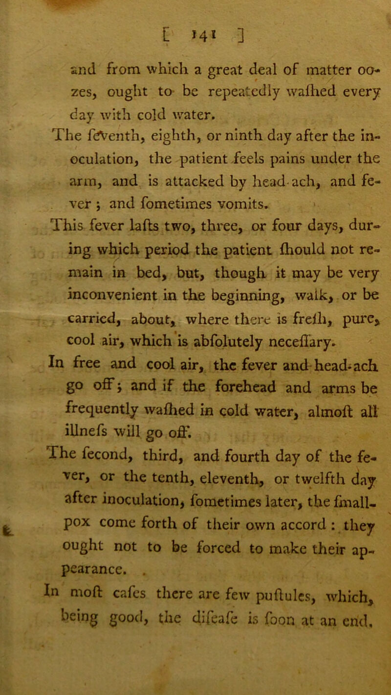 [ 14* ] and from which a great deal of matter oo- zes, ought to- be repeatedly walhed every day with cold water. The feiVenth, eighth, or ninth day after the in- oculation, the patient feels pains under the arm, and is attacked by head- ach, and fe- ver ; and fometimes vomits. This fever lafts two, three, or four days, dur- ing which period the patient Ihould not re- main in bed, but, though it may be very inconvenient in the beginning, walk, or be carried, about, where there is frelh, pure, cool air, which is abfolutely necefiary. In free and cool air, the fever and-head-ach go off i and if the forehead and arms be frequently walhed in cold water, almoft all illnefs will go off. The fecond, third, and fourth day of the fe- ver, or the tenth, eleventh, or twelfth day after inoculation, fometimes later, the fmall- pox come forth of their own accord : they ought not to be forced to make their ap- pearance. , In moft cafes there are few puftulcs, which, being good, the difeafe is foon at an end.