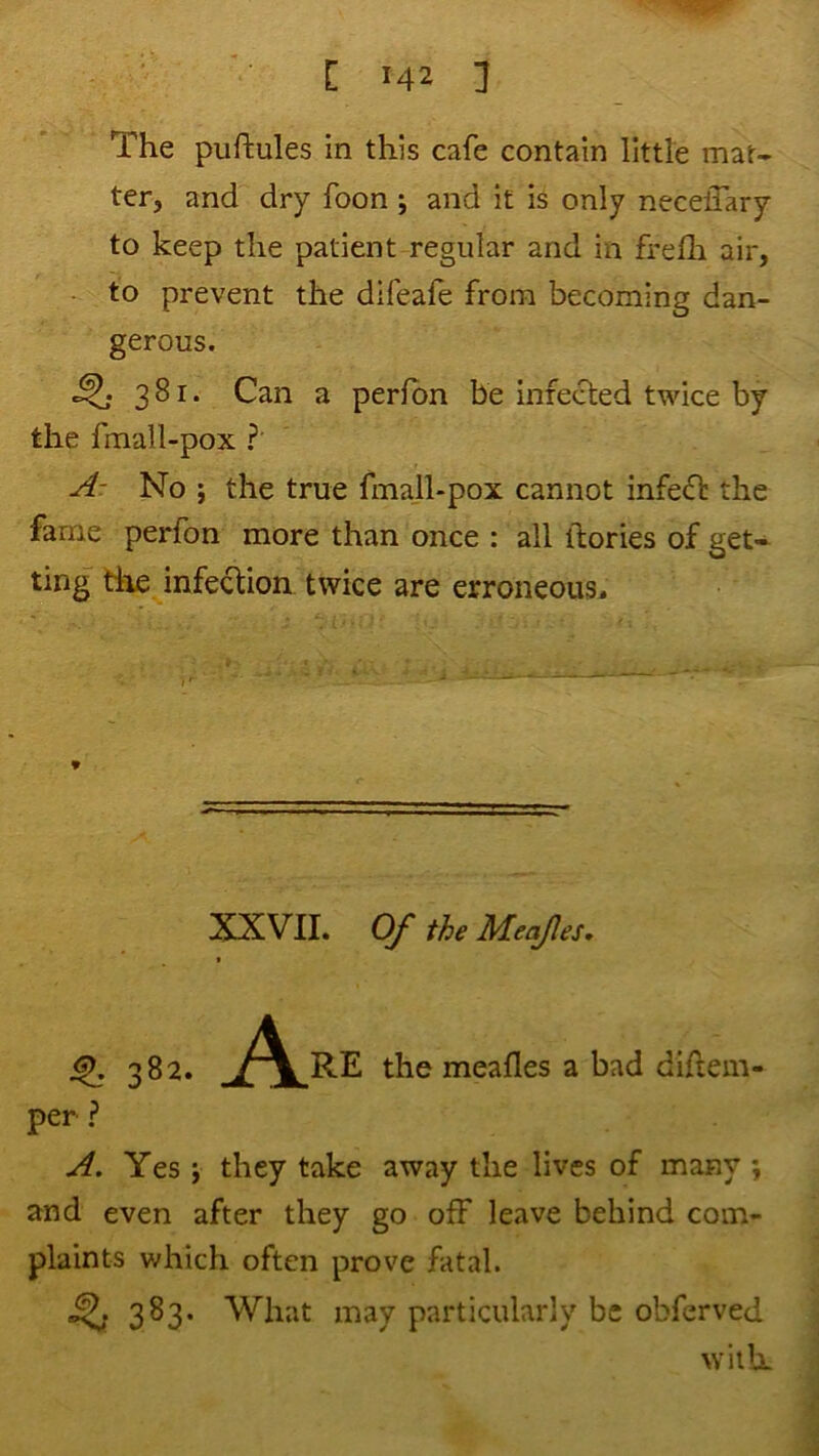 The piiftules in this cafe contain little mat- ter, and dry foon j and it is only neceffary to keep the patient regular and in frefli air, • to prevent the difeafe from becoming dan- gerous. ^ 381. Can a perfbn be infected twice by the fmall-pox ?' Ar No ; the true fmall-pox cannot infect the fame perfon more than once : all itories of get- ting the infection twice are erroneous* 9 XXVII. Of the MeqJIes, ^ 382. A RE the meafles a bad diftem- per A. Yes j they take away the lives of many ; and even after they go off leave behind com- plaints which often prove fatal. 383. What may particularly be obferved with.