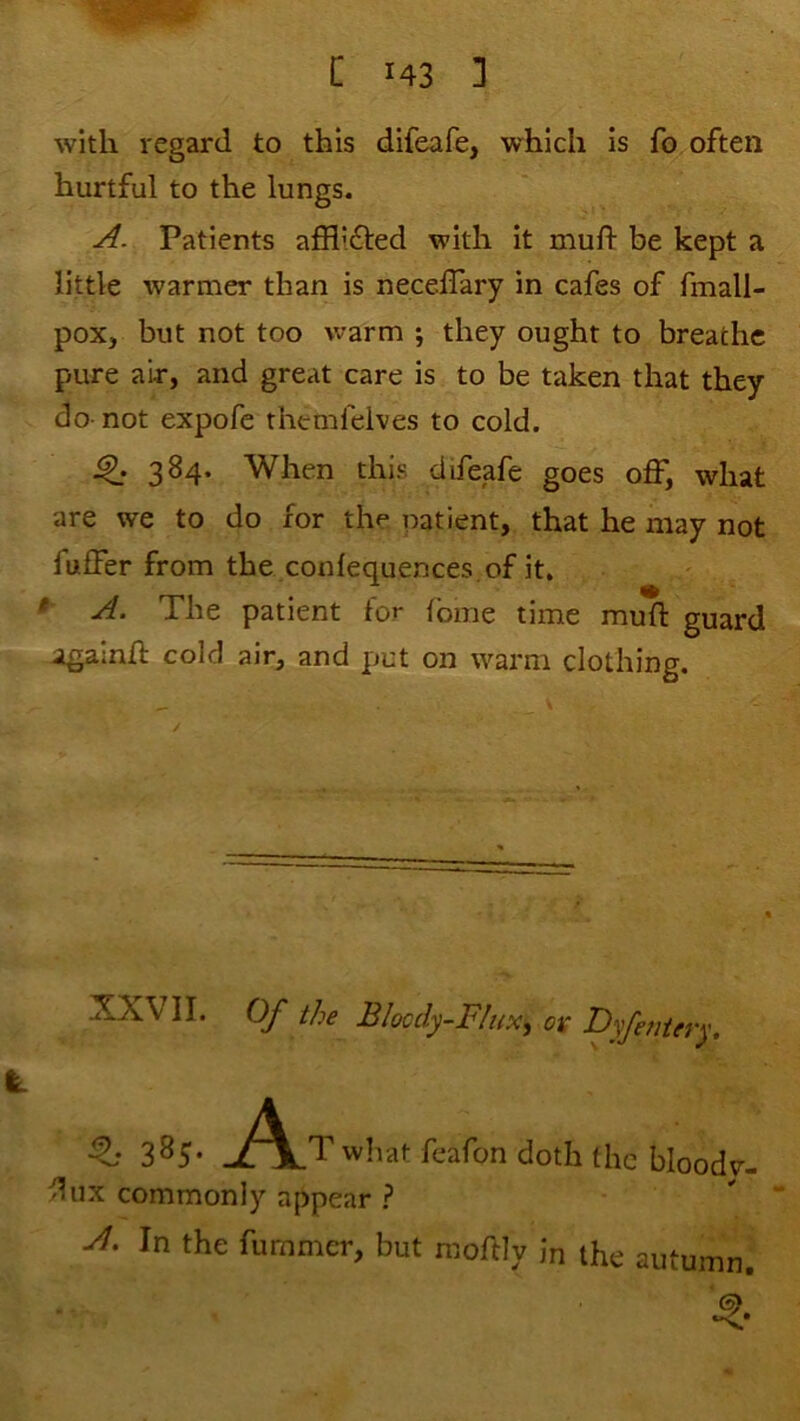 with regard to this difeafe, w^hich Is fo often hurtful to the lungs. A. Patients affli61ed with it muft be kept a little warmer than is necelTary in cafes of fmall- pox, but not too warm ; they ought to breathe pure air, and great care is to be taken that they do-not expofe themfeives to cold. 384. When this difeafe goes off, what are we to do for the patient, that he may not fuffer from the conlequences.of it. • A. The patient for fbme time muft guard againfl: cold air, and put on warm clothing. Of the Blocdy-FIux^ ov Dyfetiiery, A 385* jl\J' what feafon doth the bloody- flux commonly appear ? A. In the furnmer, but moftly in the autumn. -