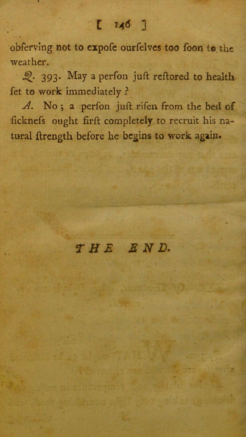 C ] obfefving not to cxpofc ourfelvcs too foon to. the weather. 393. May a perfon juft reftored to health fet to work immediately ? A. No ; a perfon juft rifen from the bed of ficknefs ought firft completely to recruit his na- tural ftrength before he begins to work again.