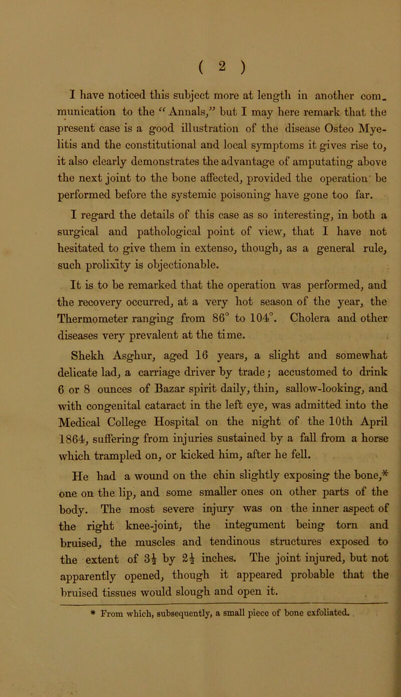 I have noticed this subject more at length in another com. munication to the “ Anualsj but I may here remark that the present ease is a good illustration of the disease Osteo Mye- litis and the constitutional and local symptoms it gives rise to, it also clearly demonstrates the advantage of amputating above the next joint to the bone affected, provided the operation’ be performed before the systemic poisoning have gone too far. I regard the details of this case as so interesting, in both a surgical and pathological point of view, that I have not hesitated to give them in extenso, though, as a general rule, such prolixity is objectionable. It is to be remarked that the operation was performed, and the recovery occurred, at a very hot season of the year, the Thermometer ranging from 86° to 104°. Cholera and other diseases very prevalent at the time. Shekh Asghur, aged 16 years, a slight and somewhat delicate lad, a carriage driver by trade; accustomed to drink 6 or 8 ounces of Bazar spirit daily, thin, sallow-looking, and with congenital cataract in the left eye, was admitted into the Medical College Hospital on the night of the 10th April 1864, suffering from injuries sustained by a fall from a horse which trampled on, or kicked him, after he fell. He had a wound on the chin slightly exposing the bone,* one on the lip, and some smaller ones on other parts of the body. The most severe injury was on the inner aspect of the right knee-joint, the integument being torn and bruised, the muscles and tendinous structures exposed to the extent of 3^ by inches. The joint injured, but not apparently opened, though it appeared probable that the bruised tissues would slough and open it. * From which, suhsequently, a small piece of bone exfoliated.