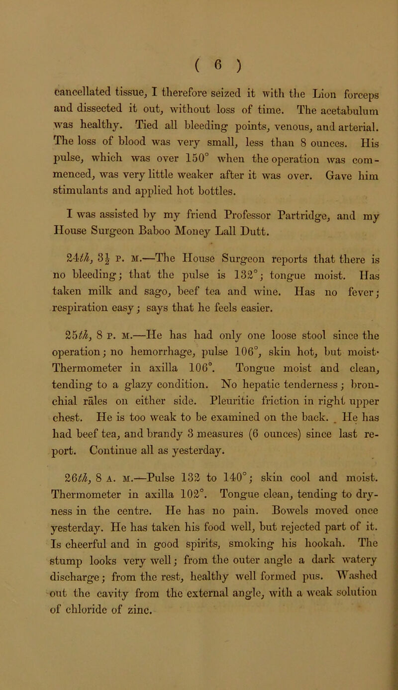 cancellated tissue^ I therefore seized it with the Lion forceps and dissected it out, without loss of time. The acetabulum was healthy. Tied all bleeding points, venous, and arterial. The loss of blood was very small, less than 8 ounces. His pulse, which was over 150° when the operation was com- menced, was very little weaker after it was over. Gave him stimulants and applied hot bottles. I was assisted by my friend Professor Partridge, and my House Surgeon Baboo Money Lall Dutt. 24^^, 3| p. M.—The House Surgeon reports that there is no bleeding; that the pulse is 132°; tongue moist. Has taken milk and sago, beef tea and wine. Has no fever; respiration easy; says that he feels easier. 25^^, 8 p. M.—He has had only one loose stool since the operation; no hemorrhage, pulse 106°, skin hot, but moist- Thermometer in axilla 106°. Tongue moist and clean, tending to a glazy condition. No hepatic tenderness; bron- chial rales on either side. Pleuritic friction in right upper chest. He is too weak to be examined on the back. _ He has had beef tea, and brandy 3 measures (6 ounces) since last re- port. Continue all as yesterday. 26^-^, 8 A. M.—Pulse 132 to 140°; skin cool and moist. Thermometer in axilla 102°. Tongue clean, tending to dry- ness in the centre. He has no pain. Bowels moved once yesterday. He has taken his food well, but rejected part of it. Is cheerful and in good spirits, smoking his hookah. The stump looks very well; from the outer angle a dark watery discharge; from the rest, healthy well formed pus. Washed -out the cavity from the external angle, with a weak solution of chloride of zinc.
