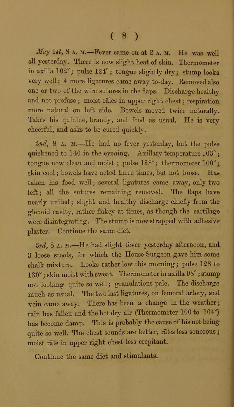 May \st, 8 a. m.—Fever came on at 2 A. M. He was well all yesterday. There is now slight heat of skin. Thermometer in axilla 102°; pulse 124°; tongue slightly dry; stump looks very well; 4 more ligatures came away to-day. Removed also one or two of the mre sutures in the flaps. Discharge healthy and not profuse; moist rales in upper right chest; respiration more natural on left side. Bowels moved twice nativrally. Takes his quinine^ brandy, and food as usual. He is very cheerful, and asks to be cured quickly. 2«f?, 8 A. M.—He had no fever yesterday, but the pulse quickened to 140 in the evening. Axillary temperature 103°; tongue now clean and moist; pulse 128°; thermometer 100°; skin cool; bowels have acted three times, but not loose. Has taken his food well; several ligatures came away, only two left; all the sutures remaining removed. The flaps have nearly united; slight and healthy discharge chiefly from the glenoid cavity, rather flakey at times, as though the cartilage were disintegrating. The stump is now strapped with adhesive plaster. Continue the same diet. ^rdy 8 A. M.—He had slight fever yesterday afternoon, and 8 loose stools, for which the House Surgeon gave him some chalk mixture. Looks rather low this morning; pulse 128 to 130°; skin moist with sweat. Thermometer in axilla 9 8°; stump not looking quite so well; granulations pale. The discharge much as usual. The two last ligatures, on femoral artciy, and vein came away. There has been a change in the weather ; rain has fallen and the hot dry air (Thermometer 100 to 104°) has become damp. This is probably the cause of his not being quite so well. The chest sounds are better, rales less sonorous; moist rale in upper right chest less crepitant. Continue the same diet and stimulants.