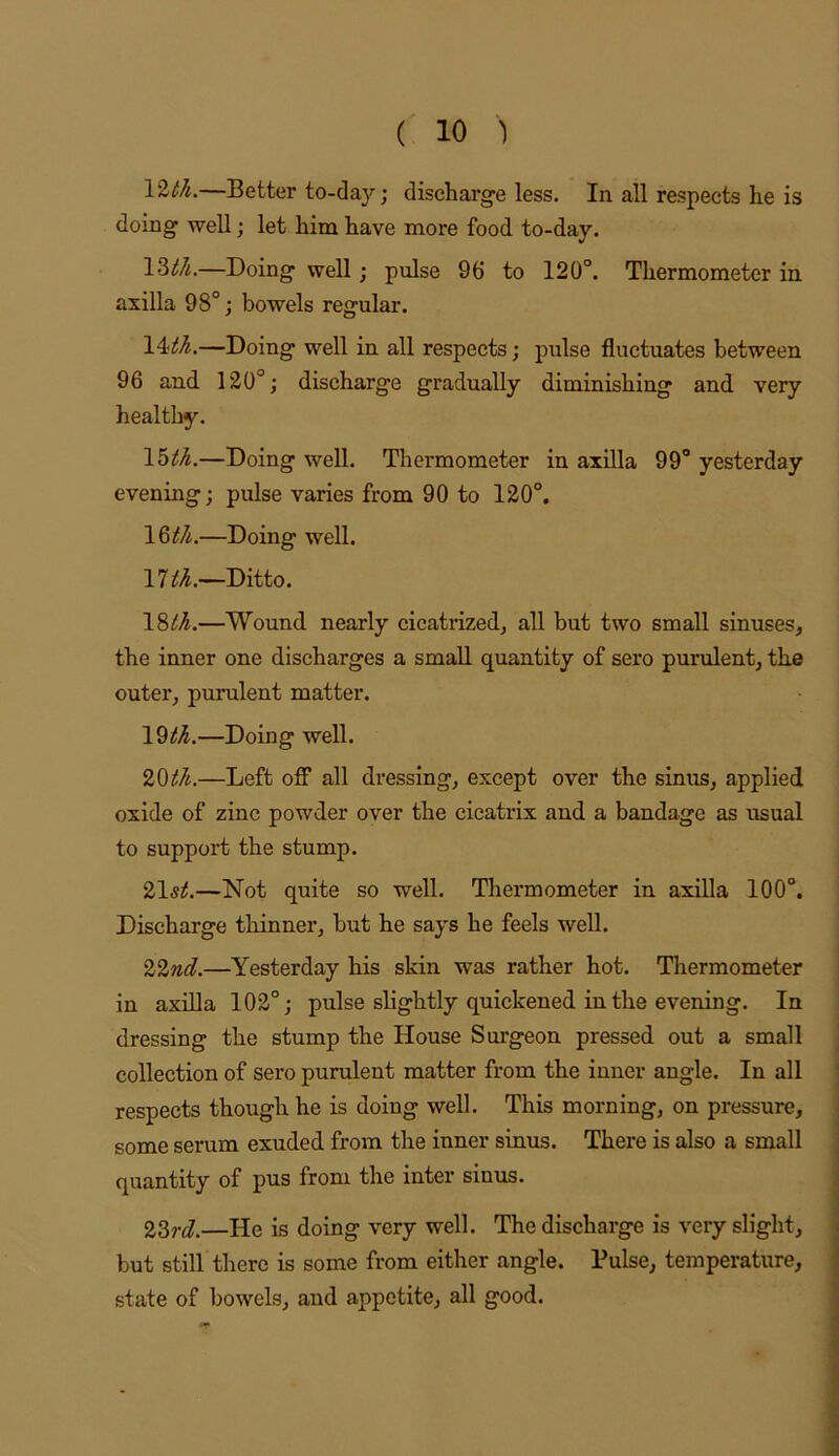 —Better to-day; diseharg-e less. In all respects he is doing- well; let him have more food to-day. \2)th.—Doing- well; pulse 96 to 120°. Thermometer in axilla 98°; bowels regular. \4ith.—Doing well in all respects; pulse fluctuates between 96 and 120°; discharge gradually diminishing and very healthy. —Doing well. Thermometer in axilla 99° yesterday evening; pulse varies from 90 to 120°, —Doing well. 17a.~Ditto. —Wound nearly cicatrized^ all but two small sinuses, the inner one discharges a small quantity of sero purulent, the outer, purulent matter. \^th.—Doing well. 20i!/i.—Left off all dressing, except over the sinus, applied oxide of zinc powder over the cicatrix and a bandage as usual to support the stump. 21s^.—Not quite so well. Thermometer in axilla 100°. Discharge thinner, but he says he feels well. 2%nd.—Yesterday his skin was rather hot. Thermometer in axilla 102°; pulse slightly quickened in the evening. In dressing the stump the House Surgeon pressed out a small collection of sero purulent matter from the inner angle. In all respects though he is doing well. This morning, on pressure, some serum exuded from the inner sinus. There is also a small quantity of pus from the inter sinus. 23,-j.—He is doing very well. The discharge is very slight, but still there is some from either angle. Pulse, temperature, state of bowels, and appetite, all good.