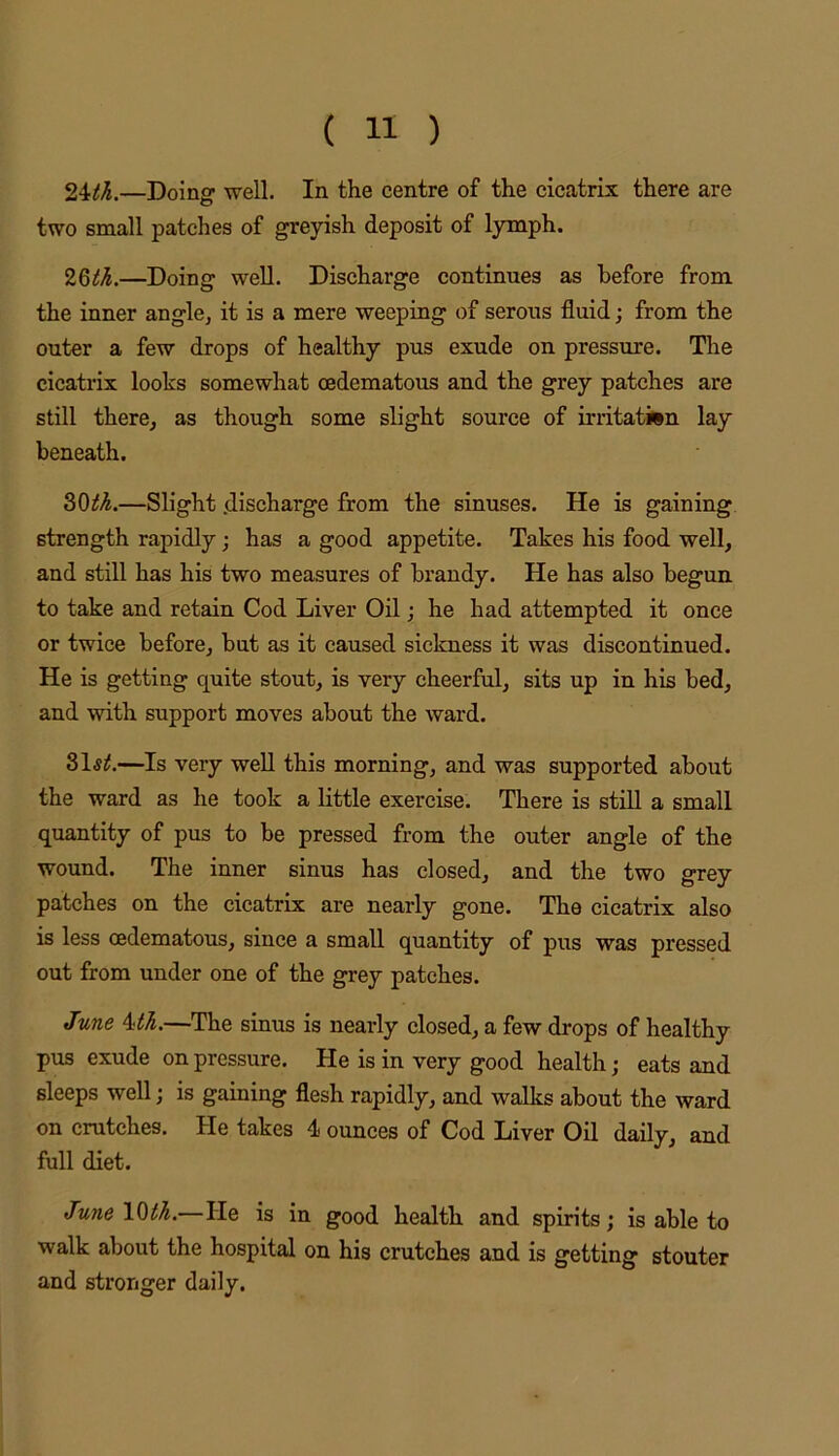 24^^.—Doing well. In the centre of the cicatrix there are two small patches of greyish deposit of lymph. 2QtL—Doing well. Discharge continues as before from the inner angle, it is a mere weeping of serous fluid; from the outer a few drops of healthy pus exude on pressure. The cicatrix looks somewhat oedematous and the grey patches are still there, as though some slight source of irritation lay beneath. SOIL—Slight .discharge from the sinuses. He is gaining strength rapidly; has a good appetite. Takes his food well, and still has his two measures of brandy. He has also begun to take and retain Cod Liver Oil; he had attempted it once or twice before, but as it caused sickness it was discontinued. He is getting quite stout, is very cheerful, sits up in his bed, and with support moves about the ward. 31^^.—Is very well this morning, and was supported about the ward as he took a little exercise. There is still a small quantity of pus to be pressed from the outer angle of the wound. The inner sinus has closed, and the two grey patches on the cicatrix are nearly gone. The cicatrix also is less oedematous, since a small quantity of pus was pressed out from under one of the grey patches. June Uh.—The sinus is nearly closed, a few drops of healthy pus exude on pressure. He is in very good health; eats and sleeps well; is gaining flesh rapidly, and walks about the ward on crutches. He takes 4 ounces of Cod Liver Oil daily, and full diet. June \Qth.—He is in good health and spirits; is able to walk about the hospital on his crutches and is getting stouter and stronger daily.