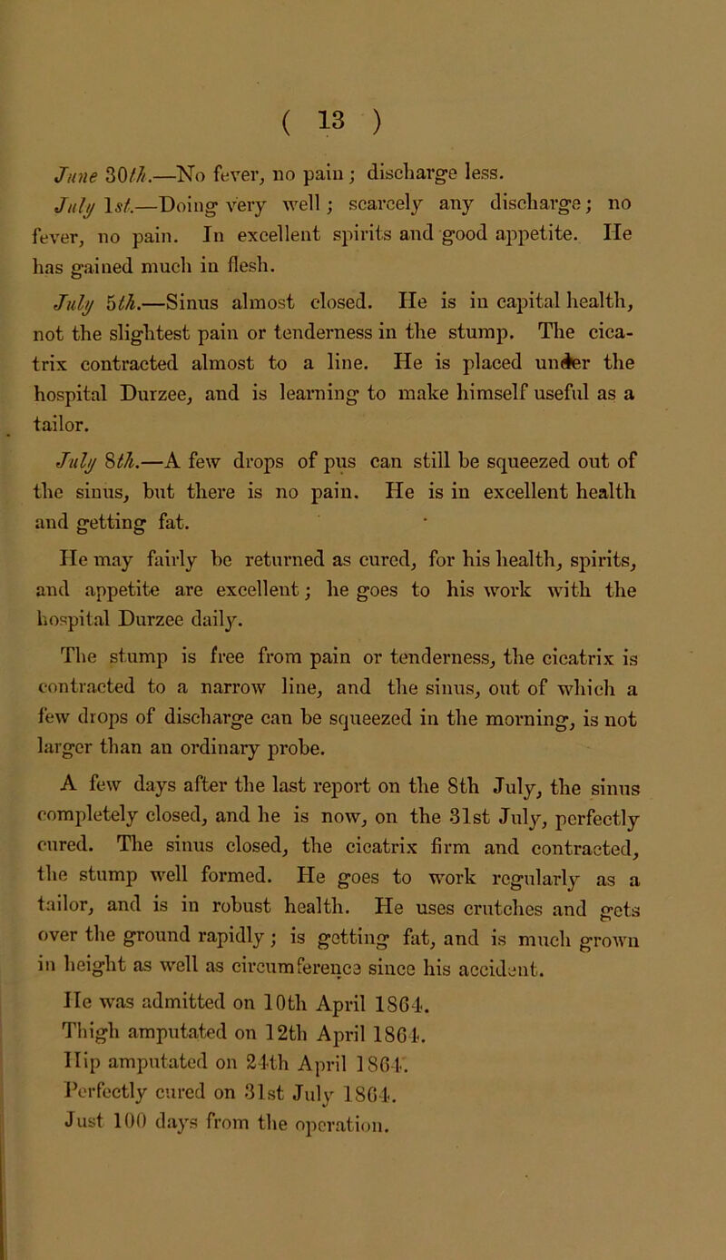 June 30///.—No fever, no pain; discharge less. July I5/.—Doing very well; scarcely any discharge; no fever, no pain. In excellent spirits and good appetite. lie has gained much in flesh. July hth.—Sinus almost closed. He is in capital health, not the slightest pain or tenderness in the stump. Tlie cica- trix contracted almost to a line. He is placed under the hospital Durzee, and is learaing to make himself useful as a tailor. July 8/^.—A few drops of pus can still be squeezed out of the sinus, but there is no pain. He is in excellent health and getting fat. He may fairly be returned as cured, for his health, spirits, and appetite are excellent; he goes to his work with the hospital Durzee daily. The stump is free from pain or tenderness, the cicatrix is contracted to a narrow line, and the sinus, out of which a few drops of discharge can be squeezed in the morning, is not larger than an ordinary probe. A few days after the last report on the 8th July, the sinus completely closed, and he is now, on the 31st July, perfectly cured. Tire sinus closed, the cicatrix firm and contracted, the stump well formed. He goes to work regularly as a tailor, and is in robust health. He uses crutches and crets over the ground rapidly; is getting fat, and is much grown in height as well as circumference since his accident. He was admitted on 10th April 1864. Thigh amputated on 12th April 1864. Hip amputated on 24th April 1861.. Perfectly cured on 31st July 1864. Just 100 days from the operation.