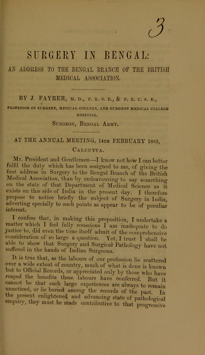 SUEGERY IN BENGAL: M ADDEESS TO THE BENGAL BEANCH OF THE BEITISH MEDICAL ASSOCIATION. BY J. FAYEER, m. d., p. r. s. e., ^ f. e, c. s. e.j O' PEOFESSOB OF SUKGEET, MEDICAL COLLEGE, AND SDEGEON MEDICAL COLLEGE HOSPITAL. Surgeon, Bengal Army. AT THE ANNUAL MEETING, 14th FEBRUARY 1865, Calcutta. Mr. President and Gentlemen—I know not how I can better fulfil the duty which has been assigned to me, of giving the first address in Surgery to the Bengal Branch of the British Medical Association, than by endeavouring to say something on the state of that Department of Aledical Science as it exists on this side of India in the present day. I therefore propose to notice briefly the subject of Surgery in India, adverting specially to such points as appear to be of peculiar interest. I confess that, in making this proposition, I undertake a matter which I feel fully conscious I am inadequate to do justice to, did even the time itself admit of the comprehensive consideration of so large a question. Yet, I trust I shall be able to show that Surgery and Surgical Pathology have not suiterea in the hands of Indian Surgeons. It is true that, as the labours of our profession lie scattered over a wide extent of country, much of what is done is known but to Oftcial Records, or appreciated only by those who have reaped the benefits these labours have conferred. But it cannot be that such large experiences are always to remain unnoticed, or he buried among the records of the past. In the present enlightened and advancing state of pathological enquiry, they must be made contribiitive to that progressive