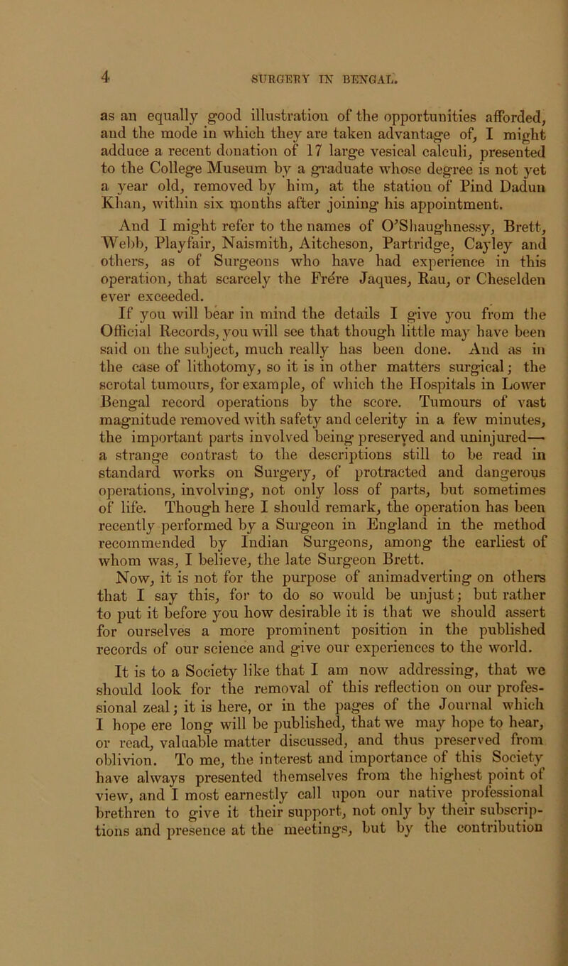 as an equally good illustration of the opportunities afforded, and the mode in which they are taken advantage of, I might adduce a recent donation of 17 large vesical calculi, presented to the College Museum by a gi-aduate whose degree is not yet a year old, removed by him, at the station of Pind Daduu Khan, within six months after joining his appointment. And I might refer to the names of O^Sliaughnessy, Brett, Wel)b, Playfair, Naisraith, Aiteheson, Partridge, Cayley and other’s, as of Surgeons who have had expei’ience in this operation, that scarcely the Frdre Jaques, Rau, or Cheseklen ever exceeded. If you will bear in mind the details I give you from the Official Records, you will see that though little may have been said on the subject, much really has been done. And as in the case of lithotomy, so it is in other matters surgical; the scrotal tumours, for example, of which the Hospitals in Lower Bengal record operations by the score. Tumours of vast magnitude removed with safety and celerity in a few minutes, the important parts involved being preserved and uninjured— a strange contrast to the descriptions still to be read in standard works on Surgery, of protracted and dangerous operations, involving, not only loss of parts, but sometimes of life. Though here I should remark, the operation has been recently performed by a Surgeon in England in the method recommended by Indian Surgeons, among the earliest of whom was, I believe, the late Surgeon Brett. Now, it is not for the purpose of animadverting on others that I say this, for to do so would be unjust; but rather to put it before you how desirable it is that we should assert for ourselves a more prominent position in the published records of our science and give our experiences to the world. It is to a Society like that I am now addressing, that we should look for the removal of this reflection on our profes- sional zeal; it is here, or in the pages of the Journal which I hope ere long will be published, that we may hope to hear, or read, valuable matter discussed, and thus preserved from oblivion. To me, the interest and importance of this Society have always presented themselves from the highest point of view, and I most earnestly call upon our native professional brethren to give it their support, not only by their subscrip- tions and presence at the meetings, but by the contribution