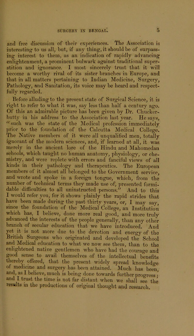 and free discussion of their experiences. The Association is interesting- to us all^ butj if any thing-, it should be of surpass- ing- interest to them, as an indication of rapidly advancing enlightenment, a prominent bulwark against traditional super- stition and ignorance. I most sincerely trust that it will become a worthy rival of its sister branches in Europe, and that in all matters pertaining to Indian Medicine, Surgery, Pathology, and Sanitation, its voice may be heard and respect- fully regarded. Before alluding to the present state of Surgical Science, it is right to refer to what it was, say less than half a century ago. Of this an admirable picture has been given by Dr. Chucker- butty in his address to the Association last year. He says, ‘^such was the state of the Medical profession immediately ]U’ior to the foundation of the Calcutta Medical College. The Native members of it were all unqualified men, totally ignorant of the modern sciences, and, if learned at all, it was merely in the ancient lore of the Hindu and Mahomedau schools, which taught no human anatomy, physiology, or che- mistry, and were replete with errors and fanciful views of all kinds in their pathology and therapeutics. The European members of it almost all belonged to the Government service, and wrote and spoke in a foreign tongue, which, from the number of technical terms they made use of, presented formi- dable difficulties to all uninstructed persons.” And to this I would refer you, for it shows plainly the rapid strides that have been made during the past thirty years, or, I may say, since the foundation of the Medical College, an Institution which has, I^ believe, done more real good, and more truly advanced the interests of the people generally, than any other branch of secular education that we have introduced. And yet it is not more due to the devotion and energy of the British Surgeons who originated and developed the School and Medical education to what we now see them, than to the enlightened native gentlemen who have had the courage and good sense to avail themselves of the intellectual benefits thereby offered, that the present widely spread knowledo-e of medicine and surgery has been attained. Much has bera, and, as I believe, much is being done towards further progress; and I trust the time is not far distant when we shall see the results in the productions of original thought and research.