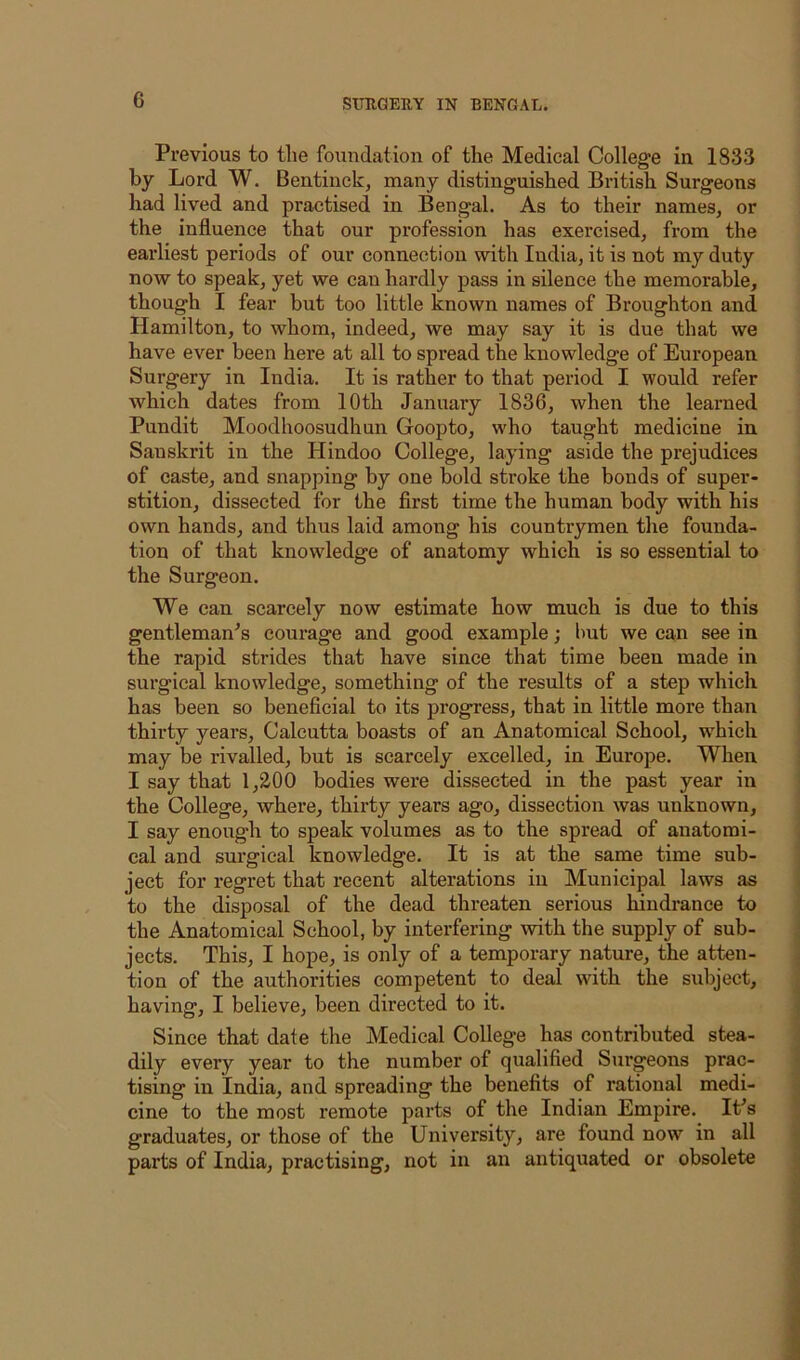 Previous to tlie foundation of the Medical College in 1833 by Lord W. Bentinck, many distinguished British Surgeons had lived and practised in Bengal. As to their names, or the influence that our profession has exercised, from the earliest periods of our connection with India, it is not my duty now to speak, yet we can hardly pass in silence the memorable, though I fear but too little known names of Broughton and Hamilton, to whom, indeed, we may say it is due that we have ever been here at all to spread the knowledge of European Surgery in India. It is rather to that period I would refer which dates from 10th January 1836, when the learned Pundit Moodhoosudhun Goopto, who taught medicine in Sanskrit in the Hindoo College, laying aside the prejudices of caste, and snapping by one bold stroke the bonds of super- stition, dissected for the first time the human body with his own hands, and thus laid among his countrymen the founda- tion of that knowledge of anatomy which is so essential to the Surgeon. We can scarcely now estimate how much is due to this gentleman^s courage and good example; but we can see in the rapid strides that have since that time been made in surgical knowledge, something of the results of a step which has been so beneficial to its progress, that in little more than | thirty years, Calcutta boasts of an Anatomical School, which may be rivalled, but is scarcely excelled, in Europe. When \ I say that 1,200 bodies were dissected in the past year in ] the College, where, thirty years ago, dissection was unknown, ; I say enough to speak volumes as to the spread of anatomi- j cal and surgical knowledge. It is at the same time sub- | ject for regret that recent alterations in Municipal laws as \ to the disposal of the dead threaten serious hindrance to | the Anatomical School, by interfering with the supply of sub- j jects. This, I hope, is only of a temporary nature, the atten- tion of the authorities competent to deal with the subject, having, I believe, been directed to it. Since that date the Medical College has contributed stea- dily every year to the number of qualified Surgeons prac- tising in India, and spreading the benefits of rational medi- < cine to the most remote parts of the Indian Empire. IPs graduates, or those of the University, are found now in all parts of India, practising, not in an antiquated or obsolete