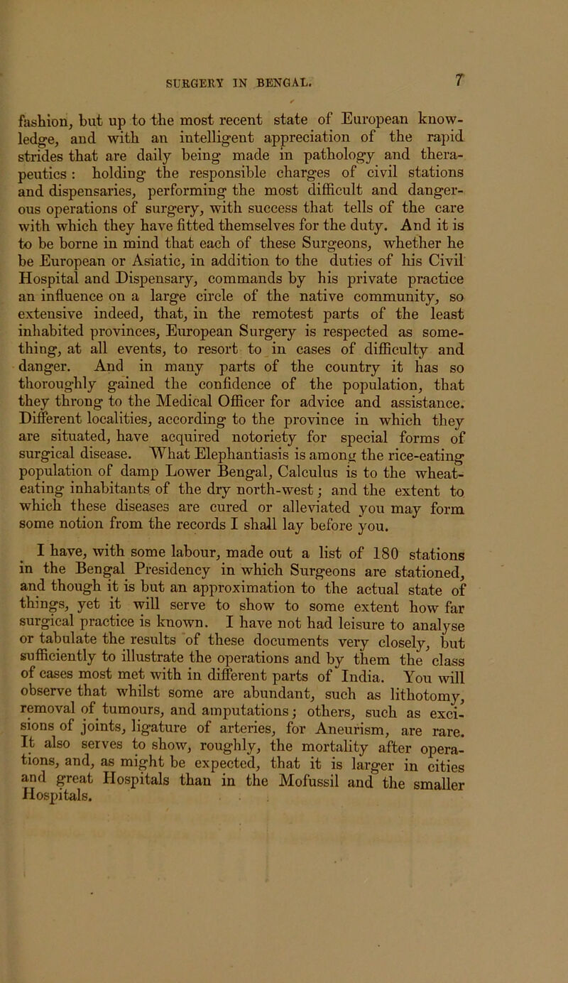 filshion, but up to the most recent state of European know- ledge, and with an intelligent appreciation of the rapid strides that are daily being made in pathology and thera- peutics : holding the responsible charges of civil stations and dispensaries, performing the most difficult and danger- ous operations of surgery, with success that tells of the care with which they have fitted themselves for the duty. And it is to be borne in mind that each of these Surgeons, whether he be European or Asiatic, in addition to the duties of his Civil Hospital and Dispensary, commands by his private practice an influence on a large circle of the native community, so extensive indeed, that, in the remotest parts of the least inhabited provinces, European Surgery is respected as some- thing, at all events, to resort to in cases of difficulty and danger. And in many parts of the country it has so thoroughly gained the confidence of the population, that they throng to the Medical Officer for advice and assistance. Different localities, aecording to the province in which they are situated, have acquired notoriety for special forms of surgical disease. What Elephantiasis is among the rice-eating population of damp Lower Bengal, Calculus is to the wheat- eating inhabitants of the dry north-west; and the extent to which these diseases are cured or alleviated you may form some notion from the records I shall lay before you. I have, with some labour, made out a list of 180 stations in the Bengal Presidency in which Surgeons are stationed, and though it is but an approximation to the actual state of things, yet it will serve to show to some extent how far surgical practice is known. I have not had leisure to analyse or tabulate the results of these documents very closely, but sufficiently to illustrate the operations and by them the class of cases most met with in different parts of India. You will observe that whilst some are abundant, such as lithotomy, removal of^ tumours, and amputations; others, such as exci- sions of joints, ligature of arteries, for Aneurism, are rare. It also serves to show, roughly, the mortality after opera- tions, and, as might be expected, that it is larger in cities and great Hospitals than in the Mofussil and the smaller Hospitals.