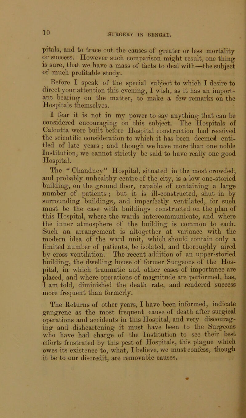 pitals, and to trace out the causes of greater or less mortality or success. However such comparison might I'esult, one thing is sure, that we have a mass of facts to deal with—the subject of much profitable study. Before I speak of the special subject to which I desire to direct your attention this evening, I wish, as it has an import- ant bearing on the mattei*, to make a few remarks on the Hospitals themselves. I fear it is not in my power to say anything that can be considered encouraging on this subject. The Hospitals of Calcutta were built before Hospital construction had received the scientific consideration to which it has been deemed enti- tled of late years ; and though we have more than one noble Institution, we cannot strictly be said to have really one good Hospital. The Chandney” Hospital, situated in the most crowded, and probably unhealthy centre of the city, is a low one-storied building, on the ground floor, capable of containing a large number of patients; but it is ill-constructed, shut in by surrounding buildings, and imperfectly ventilated, for such must be the case with buildings constructed on the plan of this Hospital, where the wards intercommunicate, and where the inner atmosphere of the building is common to each. Such an arrangement is altogether at variance with the modern idea of the ward unit, which should contain only a limited number of patients, be isolated, and thoroughly aired by cross ventilation. The recent addition of an ujiper-storied building, the dwelling house of former Surgeons of the Hos- pital, in which traumatic and other cases of importance are placed, and where operations of magnitude are performed, has, I am told, diminished the death rate, and rendered success more frequent than formerly. The Returns of other years, I have been informed, indicate gangrene as the most frequent cause of death after surgical operations and accidents in this Hospital, and very discourag- ing and disheartening it must have been to the Surgeons who have had charge of the Institution to see their best efforts frustrated by this pest of Hospitals, this jilague which owes its existence to, what, I believe, we must confess, though it be to our discredit, are removable causes.