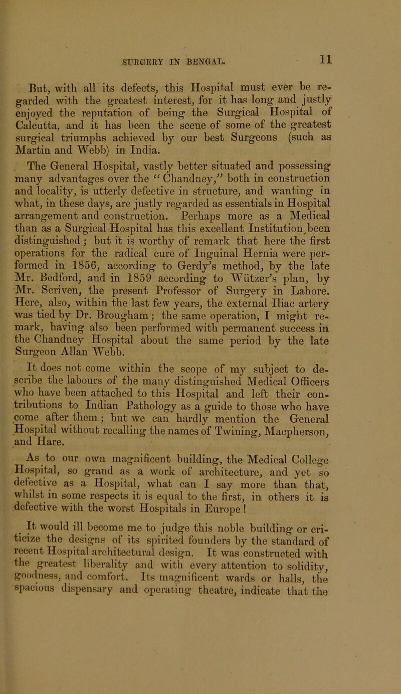 But, with all its defects, this Hospital must ever be re- garded with the greatest interest, for it has long and justly- enjoyed the reputation of being the Surgical Hospital of Calcutta, and it has been the scene of some of the greatest surgical triumphs achieved by our best Surgeons (such as Martin and Webb) in India. The General Hospital, vastly better situated and possessing man}'- advantages over the Chandney,'’’’ both in construction and locality, is utterly defective in structure, and wanting in what, in these days, are justly regarded as essentials in Hospital arrangement and construction. Perhaps more as a Medical than as a Surgical Hospital has this excellent Institution^been distinguished; but it is rvorthy of remark that here the first operations for the radical cure of Inguinal Hernia were per- formed in 1856, according to Gerdy^s method, by the late Mr. Bedford, and in 1859 according to Wiitzer^s plan, by Mr. Scriven, the present Professor of Surgery in Lahore. Here, also, within the last few years, the external Iliac artery was tied by Dr. Brougham; the same operation, I might re- mark, having also been performed with permanent success in the Chandney Hospital about the same period by the late Surgeon Allan Webb. It does not come within the scope of my subject to de- scribe the labours of the many distinguished Medical Officers who have been attached to this Hospital and left their con- tributions to Indian Pathology as a guide to those who have come after them; but we can hardly mention the General Hospital without recalling the names of Twining, Macphex'son, and Hare. As to our own magnificent building, the Medical College Hospital, so grand as a work of architecture, and yet so detective as a Hospital, what can I say more than that, whilst in some respects it is equal to the first, in others it is defective with the worst Hospitals in Europe! It would ill become me to judge this noble building or cri- ticize the designs of its spirited founders by the standard of recent Hospital architectural design. It was constructed with the greatest liberality and with every attention to solidity, goodness, and comfort. Its magnificent wards or halls, the spacious dispensary and operating theatre, indicate that the