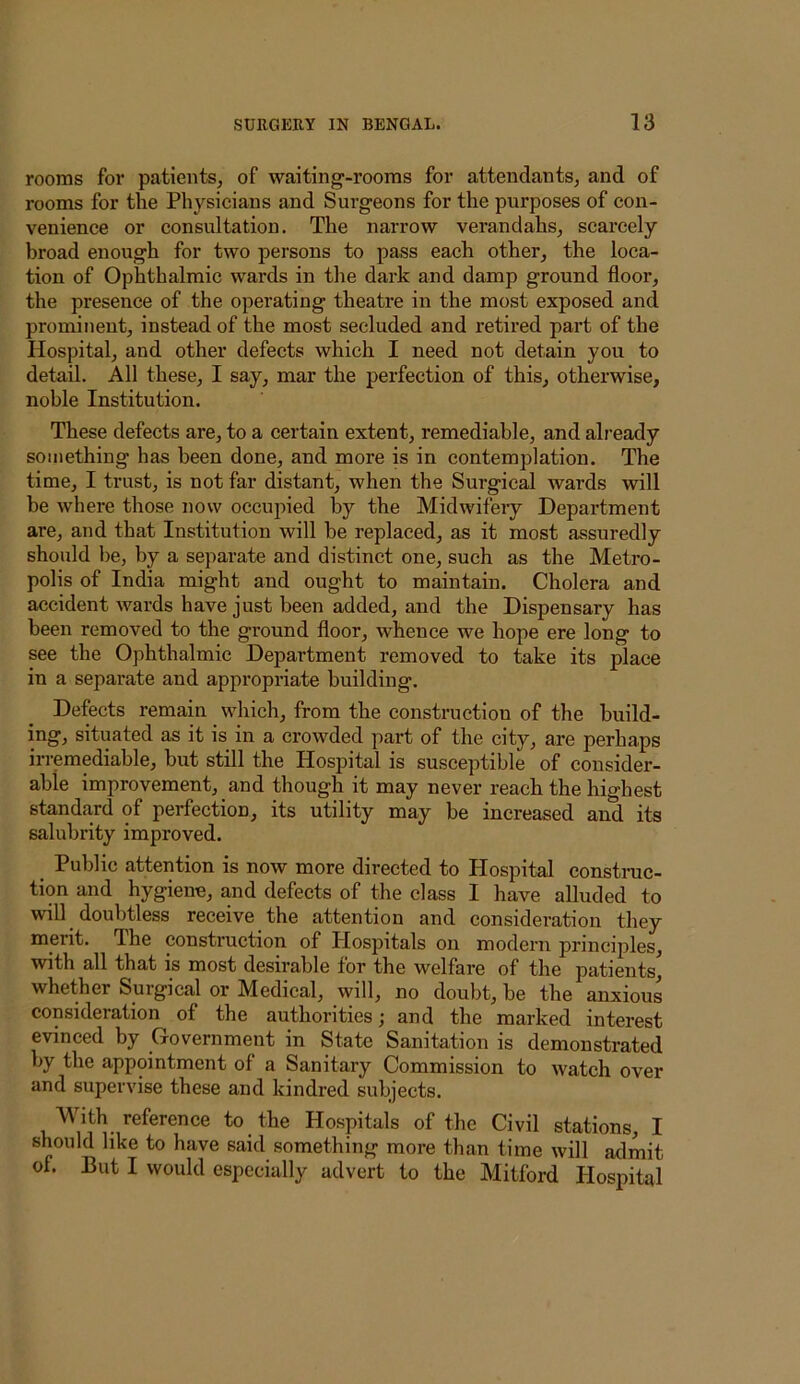 rooms for patients, of waiting-rooms for attendants, and of rooms for the Physicians and Surgeons for the purposes of con- venience or consultation. The narrow verandahs, scarcely broad enough for two persons to pass each other, the loca- tion of Ophthalmic wards in the dark and damp ground floor, the presence of the operating theatre in the most exposed and prominent, instead of the most secluded and retired part of the Hospital, and other defects which I need not detain you to detail. All these, I say, mar the perfection of this, otherwise, noble Institution. These defects are, to a certain extent, remediable, and already something has been done, and more is in contemplation. The time, I trust, is not far distant, when the Surgical wards will be where those now occupied by the Midwifery Department are, and that Institution will he replaced, as it most assuredly should be, by a separate and distinct one, such as the Metro- polis of India might and ought to maintain. Cholera and accident wards have just been added, and the Dispensary has been removed to the ground floor, whence we hope ere long to see the Ophthalmic Department removed to take its place in a separate and appropriate building. Defects remain which, from the construction of the build- ing, situated as it is in a crowded part of the city, are perhaps irremediable, but still the Hospital is susceptible of consider- able improvement, and though it may never reach the highest standard of perfection, its utility may be increased and its salubrity improved. Public attention is now more direeted to Hospital eonstnic- tion and hygiene, and defects of the class I have alluded to will doubtless receive the attention and consideration they merit. The construction of Hospitals on modern principles, with all that is most desirable for the welfare of the patients, whether Surgical or Medical, will, no doubt, be the anxious consideration of the authorities; and the marked interest evinced by Government in State Sanitation is demonstrated by the appointment of a Sanitary Commission to watch over and supervise these and kindred subjects. With reference to the Hospitals of the Civil stations, I should like to have said something more than time will admit of. But I would especially advert to the Mitford Hospital