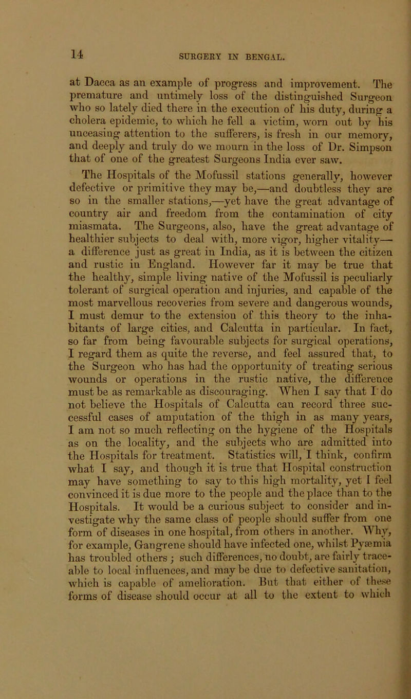 at Dacca as an example of progress and improvement. The premature and untimely loss of the distinguished Surgeon who so lately died there in the execution of his duty, during a cholera epidemic, to which he fell a victim, worn out by his unceasing attention to the sufferers, is fresh in our memory, and deeply and truly do we mourn in the loss of Dr. Simpson that of one of the greatest Surgeons India ever saw. The Hospitals of the Mofussil stations generally, however defective or primitive they may be,—and doubtless they are so in the smaller stations,—yet have the great advantage of country air and freedom from the contamination of city miasmata. The Surgeons, also, have the great advantage of healthier subjects to deal with, more vigor, higher vitality— a difference just as great in India, as it is between the citizen and rustic in England. However far it may be true that the healthy, simple living native of the Mofussil is peculiarly tolerant of surgical operation and injuries, and capable of the most marvellous recoveries from severe and dangerous wounds, I must demur to the extension of this theory to the inha- bitants of large cities, and Calcutta in particular. In fact, ; so far from being favourable subjects for surgical operations, ' I regard them as quite the reverse, and feel assured that, to . the Surgeon who has had the opportunity of treating serious wounds or operations in the rustic native, the difference ! must be as remarkable as discouraging. When I say that I do i not believe the Hospitals of Calcutta can record three sue- ' cessful cases of amputation of the thigh in as many years, < I am not so much reflecting on the hygiene of the Hospitals as on the locality, and the subjects who are admitted into the Hospitals for treatment. Statistics will, I think, confirm what I say, and though it is true that Hospital construction ' may have something to say to this high mortality, yet I feel convinced it is due more to the people and the place than to the i Hospitals. It would be a curious subject to consider and in- vestigate why the same class of people should suffer from one i. form of diseases in one hospital, from others in another. Why, ’ for example. Gangrene should have infected one, whilst Pyaemia ; has troubled others ; such differences, no doubt, are fairly tr^e- able to local influences, and maybe due to defective sanitation, / which is capable of amelioration. But that either of the.>^e forms of disease should occur at all to the extent to which